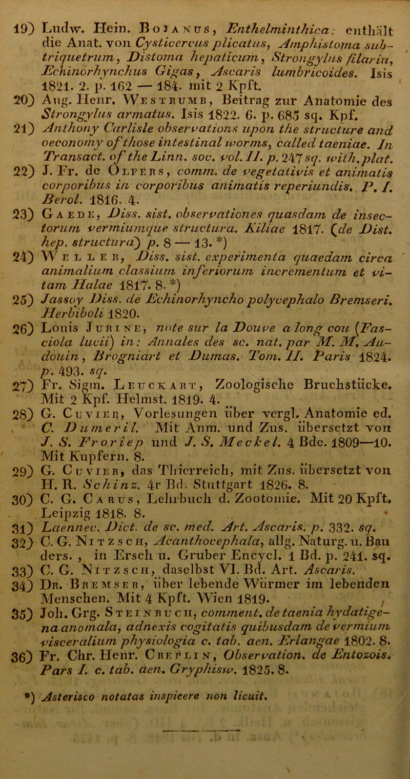 19) Ludw. Hein. BoiAXtrs, EnthelminthicacnthaJt die Anat. von Cysticercus plicatus, Amphistofna sub- triquetrum, Dis tonui hepaticum, Strongylas filarin, Echinorhynchus Gigas, viscaris lumbricoides. Isis 1821. 2. p. 162 — 184. mit 2 Kpft. 20) Aug. llenr. West rume, Beitrag zur Anatomie des Strongylas armatus. Isis 1822. 6. p. 68.5 sq. Kpf. 21) Anthony Carlisle obsero ations upon tke structure and oecono/ny of those inteslinal worms, called taeniae. In Transact. of the Linn. soc. vol.II. p. 247 sq. with.plat. 22) J. Fr. de Olfeus, comm. de vegetatio is et animatis corporibus in corporibus animatis reperiundis, P. /. Berol. 1816. 4- 23) Gae.de, Diss. sist. observationes quasdam de insec- torum vermiumque structura. Kiliae 1817. Qde Dist. hep. structura) p. 8 —1 13. *) 24) W e I. E e e, Diss. sist. experimenta quaedam circa animalium classium inferiorum incrementum et vi- tam Halae 1817* 8- *) 25) Jassoy Diss. de Echinorhyncho polycephalo Bremseri. .Herbiboli 1820. 26) Lonis Juri n e, note sur la Douve along cou (Fas- ciola lucii) in: Annales des sc. nat. par M. M, Au- douin, Brogniart et Dumas. Toni. II. Paris 1824. p. 493. sq. 27) Fr. Sigrn. Leuce:art, Zoologisclie Bruchstiicke. Mit 2 Kpf. Helmst. 1819. 4. _ 28) G. Cuvxer, Vorlesungen liber vergi. Anatomie ed. C. Dumeril. Mit Anm. und Zus. iibersetzt von J. S. Froriep und J. S. Meckel. 4 Bde. 1809—10. Mit Kupfern. 8. 29) G. Cuvier, das Thicrreich, mit Zns. iibersetzt von H. R. Schinz. 4r Bd. Stuttgart 1826. 8. 30) C. G. Carus, Lehrbuch. d. Zootojnie. Mit 20 Kpft, Leipzig 1818- 8. 31) Laennec. Dict. de sc. med. Art. viscaris, p. 332. sq. 32) C. G.Nitzsch, Acanthocephala, allg. Natui'g. u. Bau ders. , in Erscli u. Gruber Encycl. 1 Bd. p. 241. sq. 33) C. G. ISi t z s ch, daselbst VI. Bd. Art. Ascaris. 34) Dn. Bremser, iiber lebende Wiirmer im lebenden Menschen. Mit 4 Kpft. Wien 1819- 35) Joh. Grg. Steinjiucii, comment. de taenia hydatige- na ano mala, adnexis cogitatis quibusdam de vermium visceralium physiologia c. tab. aen. Erlangae 1802. 8. 36) Fr. Clxr. Henr. Creelin, Obseroation. de Entozois. Pars I. c. tab. aen. Gryphisw. 1825. 8. *) Asterisco notatas inspicere non licuit.