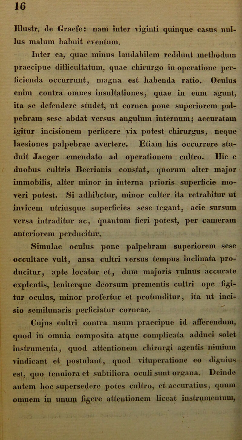 Illustr. ile Graefe: nam inter viginti quinque casus nul- lus malum habuit eventum. Inter ea, quae minus laudabilem reddunt methodum praecipue difficultatum, quae chirurgo in operatione per- ficienda occurrunt, magna est habenda ratio. Oculus enim contra omnes insultationes, quae in cum agunt, ita se defendere studet, ut cornea pone superiorem pal- pebram sese abdat versus angulum internum; accuratam igitur incisionem perficere vix potest chirurgus, neque laesiones palpebrae avertere. Etiam his occurrere stu- duit Jaeger emendato ad operationem cultro. Hic c duobus culfris Beerianis constat, quorum alter major immobilis, alter minor in interna prioris superficie mo- veri potest. Si adhibetur, minor culter ita retrahitur ut invicem utriusque superficies sese tegant, acie sursum versa intraditur ac, quantum fieri potest, per cameram anteriorem perducitur. Simulae oculus pone palpebram superiorem sese occultare vult, ansa cultri versus tempus inclinata pro- ducitur, apte locatur et, dum majoris vulnus accurate explentis, leniterque deorsum prementis cultri ope figi- tur oculus, minor profertur et protunditur, ita ut inci- sio semilunaris perficiatur corneae. Cujus cultri contra usum praecipue id afferendum, quod in omnia composita atque complicata adduci solet instrumenta, quod attentionem chirurgi agentis nimium vindicant et postulant, quod vituperatione eo dignius est, quo tenuiora et subtiliora oculi sunt organa. Deinde autem hoc supersedere potes cultro, et accuratius, quum omnem in unum figere attentionem liceat instrumentum,