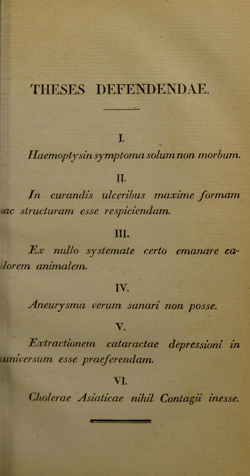 THESES DEFENDENDAE. i. Haemoptysin symptoma solum non morbum. II. In curandis ulceribus maxime formam (ac structuram esse respiciendam. III. Ex nullo systemate certo emanare ca- lorem animalem. ,v. ■ ' Aneurysma verum sanari non posse. y. Extractionem cataractae depressioni in > universum esse praeferendam. VI. Cholerae Asiaticae nihil Contagii inesse.