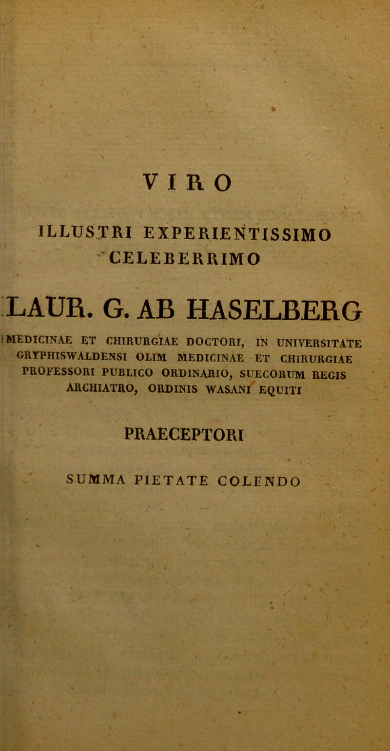 VIRO \ \ ' • t ILLUSTRI EXPERIENTISSIMO CELEBERRIMO LAUR. G. AB HASELBERG MEDICINAE ET CHIRURGIAE DOCTORI, IN UNIVERSITATE GRYPHISWALDENSI OLIM MEDICINAE ET CHIRURGIAE PROFESSORI PUBLICO ORDINAHIO, SUECORUM REGIS ARCHIATRO, ORDINIS WASANI EQUITI * «- / PRAECEPTORI SUMMA PIETATE COLENDO I