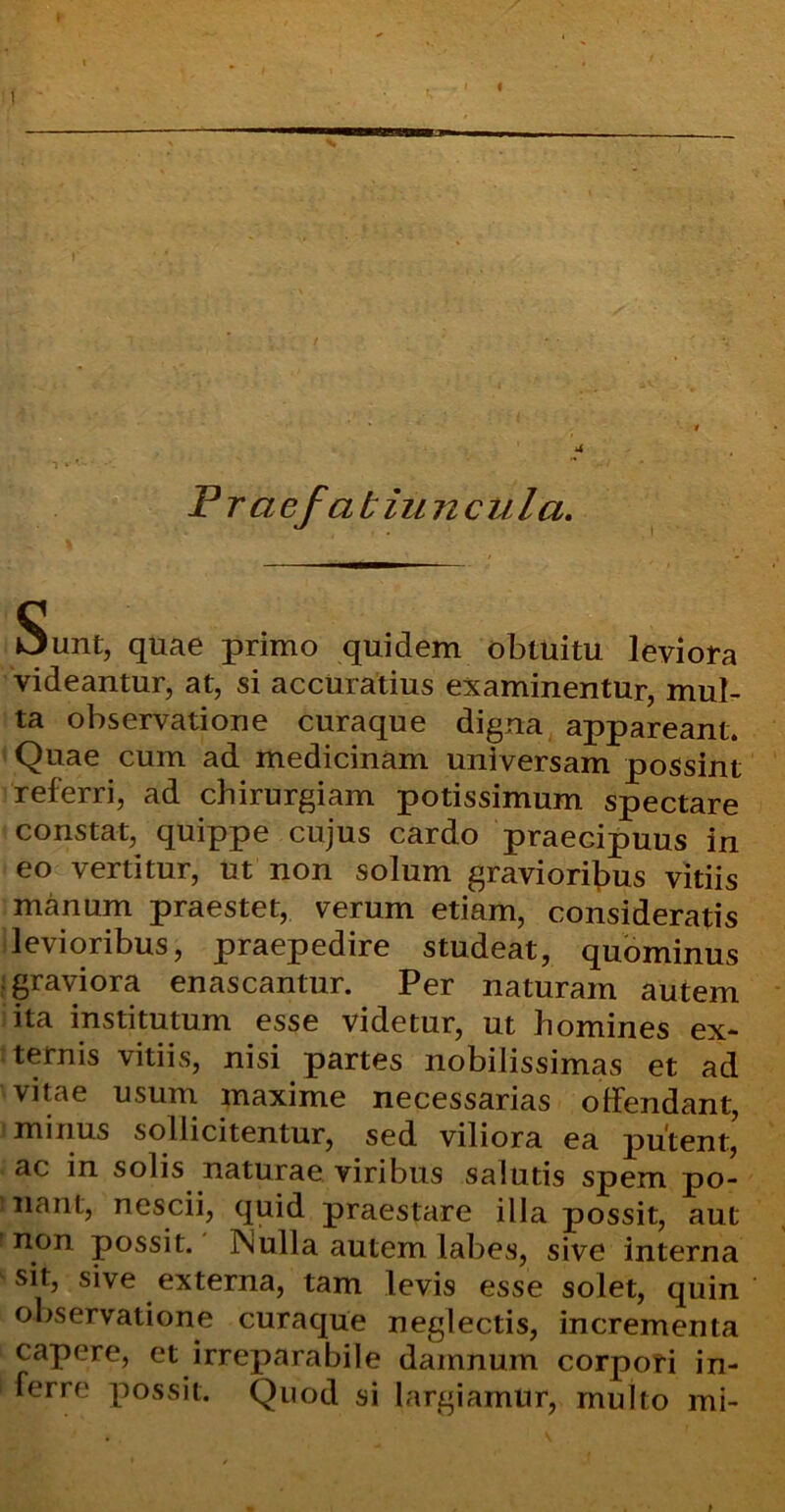 Pra efa t iu ncula. Sunt, quae primo quidem obtuitu leviora videantur, at, si accuratius examinentur, mul- ta observatione curaque digna appareant. Quae cum ad medicinam universam possint referri, ad chirurgiam potissimum spectare constat, quippe cujus cardo praecipuus in eo vertitur, ut non solum gravioribus vitiis manum praestet, verum etiam, consideratis levioribus, praepedire studeat, quominus : graviora enascantur. Per naturam autem ita institutum esse videtur, ut homines ex- ternis vitiis, nisi partes nobilissimas et ad vitae usum maxime necessarias offendant, minus sollicitentur, sed viliora ea putent, ac in solis naturae viribus salutis spem po- inant, nescii, quid praestare illa possit, aut non possit. Nulla autem labes, sive interna sit, sive externa, tam levis esse solet, quin observatione curaque neglectis, incrementa capere, et irreparabile damnum corpori in- ferre possit. Quod si largiamur, multo mi-