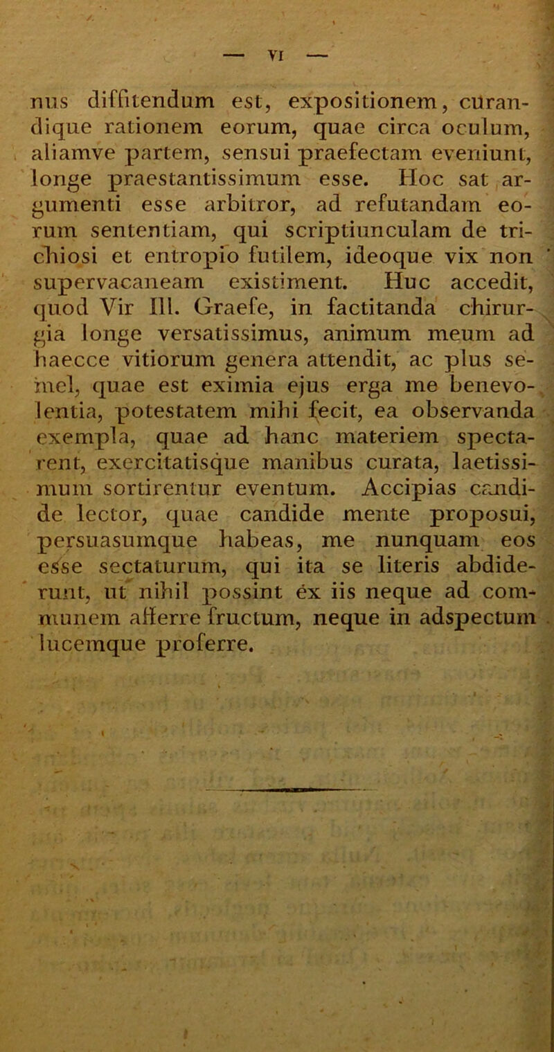 nus diffitendum est, expositionem, cUran- dique rationem eorum, quae circa oculum, aliamve partem, sensui praefectam eveniunt, longe praestantissimum esse. Hoc sat ar- gumenti esse arbitror, ad refutandam eo- rum sententiam, qui scriptiunculam de tri- chiosi et entropio futilem, ideoque vix non supervacaneam existiment. Huc accedit, quod Vir III. Graefe, in factitanda chirur- gia longe versatissimus, animum meum ad haecce vitiorum genera attendit, ac plus se- mel, quae est eximia ejus erga me benevo- lentia, potestatem mihi fecit, ea observanda exempla, quae ad hanc materiem specta- rent, exercitatisque manibus curata, laetissi- mum sortirentur eventum. Accipias candi- de lector, quae candide mente proposui, persuasumque habeas, me nunquam eos esse sectaturum, qui ita se literis abdide- runt, ut nihil possint ex iis neque ad com- munem afferre fructum, neque in adspectum lucemque proferre.