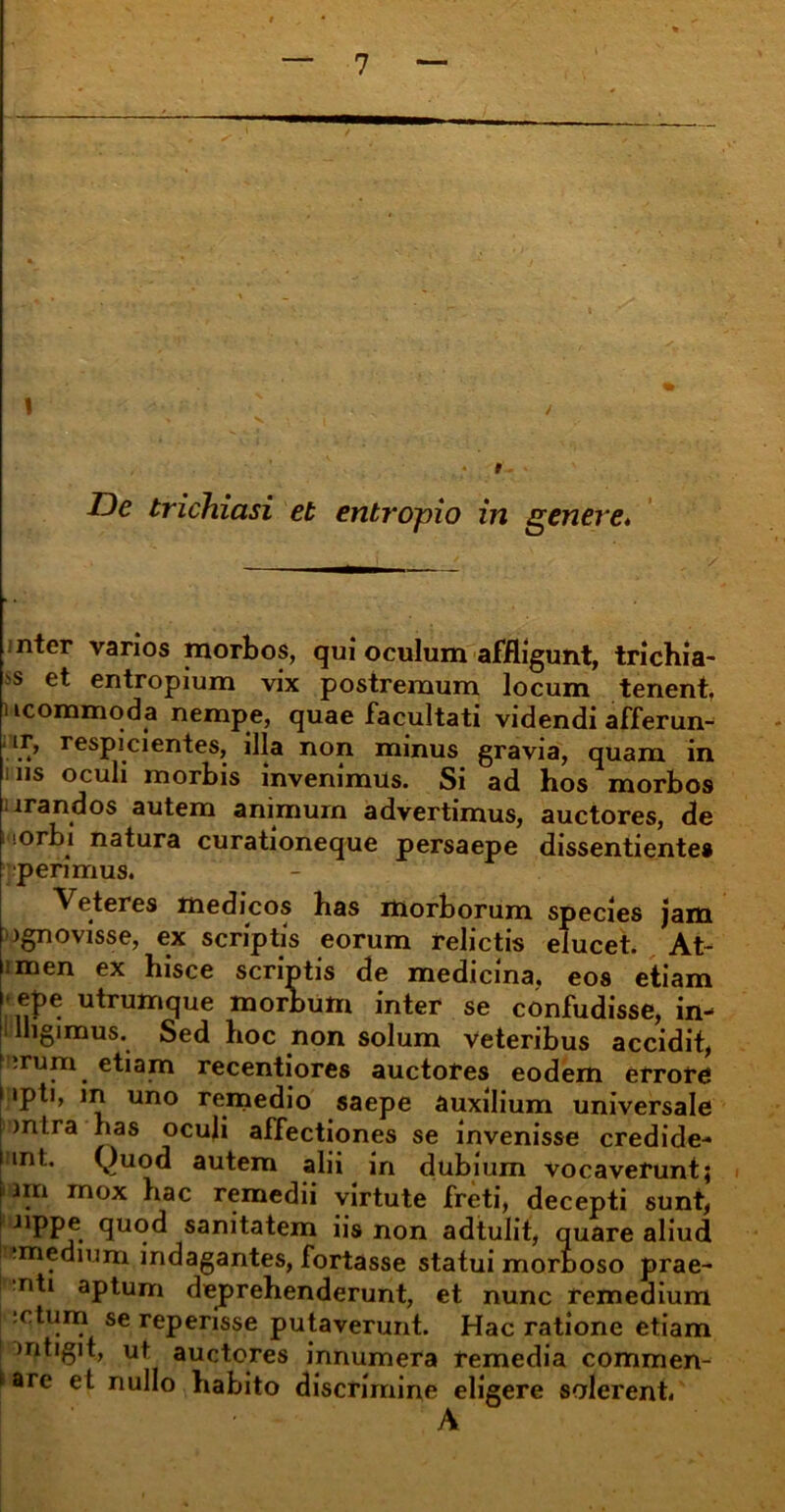 De trichiasi et entropio in genere. nter varios morbos, qui oculum affligunt, trichia- ■s et entropium vix postremum locum tenent, ucommoda nempe, quae facultati videndi afferun- ■ ir, respicientes, illa non minus gravia, quam in ms oculi morbis invenimus. Si ad hos morbos irandos autem animum advertimus, auctores, de •orb» natura curationeque persaepe dissentientes perimus. Veteres medicos has morborum species jam )gnovisse, ex scriptis eorum relictis elucet. At- imen ex hisce scriptis de medicina, eos etiam ; ej>e utrumque morbum inter se confudisse, in- lligimus. Sed hoc non solum veteribus accidit, ;rum etiam recentiores auctores eodem errore 1 ipti, in uno remedio saepe auxilium universale ! >n!.ra has oculi affectiones se invenisse credide- rint. Quod autem alii in dubium vocaverunt; i nn mox hac remedii virtute freti, decepti sunt, nppe quod sanitatem iis non adtulit, quare aliud iwmedium indagantes, fortasse statui morboso prae- nti aptum deprehenderunt, et nunc remedium :ctum se reperisse putaverunt. Hac ratione etiam mtigit, ut auctores innumera remedia commen- dare et nullo habito discrimine eligere solerent. A