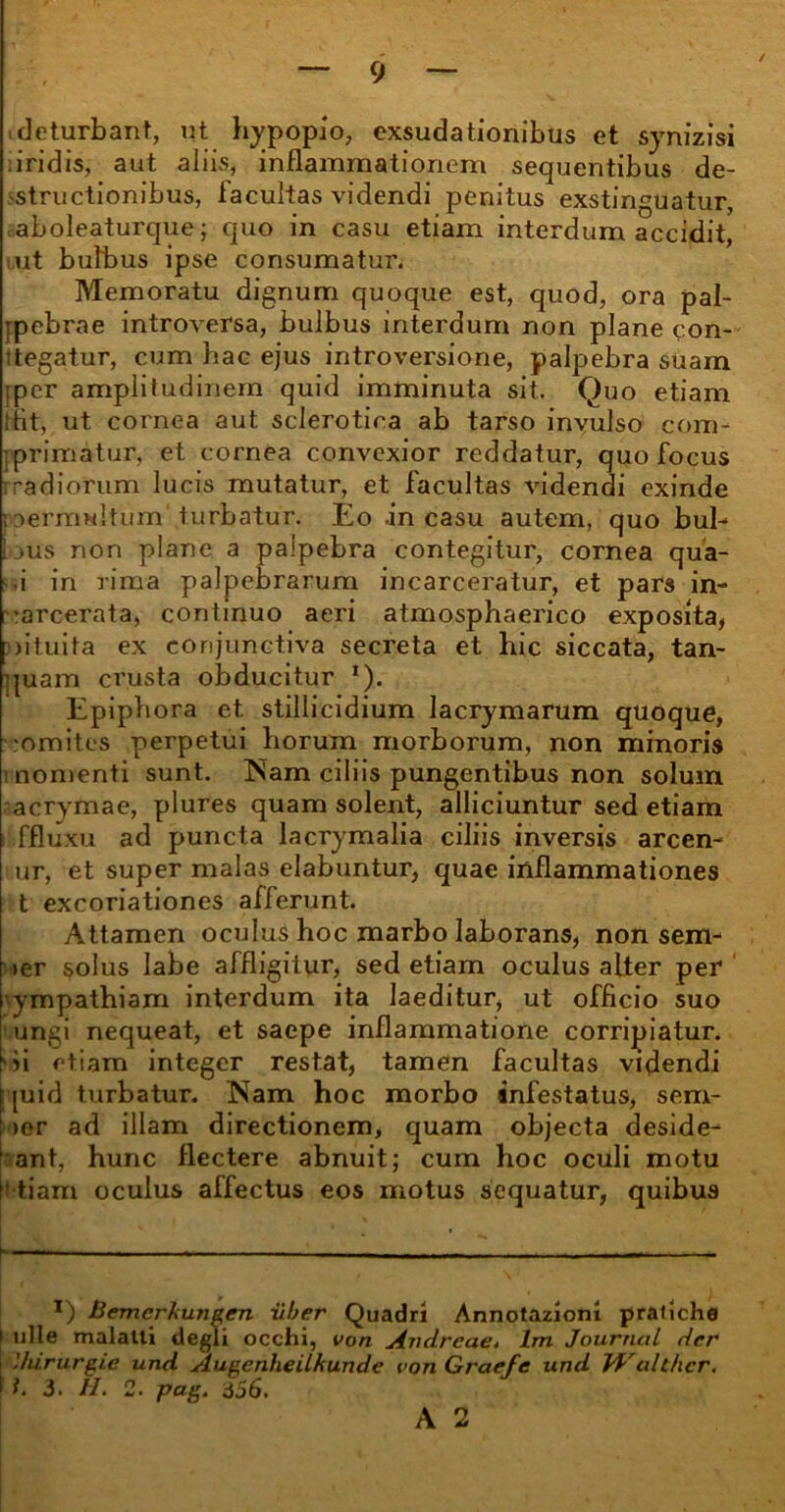 deturbant, ut hypopio, exsudationibus et synizisi iridis, aut aliis, inflammationem sequentibus de- structionibus, lacultas videndi penitus exstinguatur, aboleaturque; quo in casu etiam interdum accidit, ut bulbus ipse consumatur. Memoratu dignum quoque est, quod, ora pal- ipebrae introversa, bulbus interdum non plane con- ttegatur, cum hac ejus introversione, palpebra suam :pcr amplitudinem quid imminuta sit. Quo etiam tflt, ut cornea aut scierotica ab tarso invulso com- primatur, et cornea convexior reddatur, quo focus rradiorum lucis mutatur, et facultas videndi exinde permultum'turbatur. Eo .in casu autem, quo bul- bus non plane a palpebra contegitur, cornea qua- • i in rima palpebrarum incarceratur, et pars in- arcerata, continuo aeri atmosphaerico exposita, Diituita ex conjunctiva secreta et hic siccata, tan- quam crusta obducitur *). Epiphora et stillicidium lacrymarum quoque, romites perpetui horum morborum, non minoris nomenti sunt. ISam ciliis pungentibus non solum acrymae, plures quam solent, alliciuntur sed etiam ffluxu ad puncta lacrymalia ciliis inversis arcen- ur, et super malas elabuntur, quae inflammationes t excoriationes afferunt. Attamen oculus hoc marbo laborans, non sem- ier solus labe affligitur, sed etiam oculus alter per ympathiam interdum ita laeditur, ut officio suo ungi nequeat, et saepe inflammatione corripiatur, 'ii etiam integer restat, tamen facultas videndi [ [uid turbatur. Nam hoc morbo infestatus, sem- i >er ad illam directionem, quam objecta deside- ant, hunc flectere abnuit; cum hoc oculi motu f! tiam oculus affectus eos motus sequatur, quibus \— ———.— l) Bemerhungen uber Quadri Annotazioni pratiche i ulle malatli degli occhi, von Andrcae. lm Journal der [ 'hirurgie und Augenheilkundc von Graefe und U'althcr. I t. 3. II. 2. pag. 356.