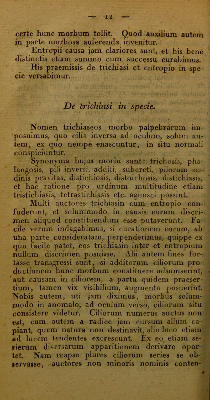 certe hunc morbum tollit. Quod auxilium autem in parte morbosa auferenda invenitur. Entropii causa jam clariores sunt, et his bene distinctis etiam summo cum successu curabimus. His praemissis de trichiasi et entropio in spe- cie versabimur. JJe trichiasi in specie. Nomen trichiaseos morbo palpebrarum im- posuimus, quo cilia inversa ad oculum, solum au- tem, ex quo nempe enascuntur, in situ normali conspiciuntur. Synonyma hujus morbi sunt: trichosis, pha- langosis, pili inversi, additi, subcreti, piiorum or- dinis pravitas, distichiosis, distoichosis, distichiasis, et hac ratione pro ordinum multitudine etiam tristichiasis, tetrastichiasis etc. agnosci possint. Multi auctores trichiasin cum entropio con- fuderunt, et soluntmodo in causis eorum discri- men aliquod constituendum esse putaverunt. Fa- cile verum indagabimus, si curationem eorum, ab uha parte consideratam, perpenderimus, quippe ex quo facile patet, eos trichiasin inter et entropium nullum discrimen posuisse. Alii autem fines for- • tasse transgressi sunt, si additorum ciliorum pro- ductionem hunc morbum constituere adsumserint, t aut causam in ciliorem, a partu quidem praeser- tium, tamen vix visibilium, augmento posuerint. Nobis autem, uti jam diximus, morbus solum- modo in anomalo, ad oculum verso, ciliorum situ consistere videtur. Ciliorum numerus auctus non est, cum autem a radice jam cursum alium ca- piant, quem natura non destinavit, alio loco etiam ad lucem tendentes excrescunt. Ex eo etiam se-. fierum diversarum apparitionem derivare opor- tet, Nam reapse plures ciliorum «eries se ob- servasse, auctores non minoris nominis conten-