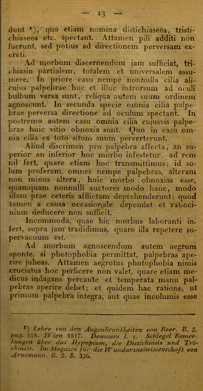 dunt *), quo etiam nomina distichiaseos, tristi- chiaseos etc. spectant. Attamen pili additi non fuerunt, sed potius ad directionem perversam ex- creti. Ad morbum discernendum jam sufficiat, tri- chiasin partialem, totalem et universalem assu- mere. In priore casu nempe nonnulla cilia ali- cujus palpebrae huc et illuc introrsum ad oculi bulbum versa sunt, reliqua autem suum ordinem agnoscunt. In secunda specie omnia cilia palpe- brae perversa directione ad oculum spectant. In postremo autem casu omnia cilia cujusvis palpe- brae huic vitio obnoxia sunt. Quo in casu om- nia cilia ex toto situm suum perverterunt. Aliud discrimen pro palpebra affecta, an su- perior an inferior hoc morbo infestetur, ad rem nil fert, quare etiam hoc transmittimus; id so- lum proferam, omnes nempe palpebras, alteram non minus altera, huic morbo obnoxias esse, quamquam nonnulli auctores modo hanc, modo illam prae ceteris afflictam deprehenderunt; quod tamen a causa occasionvale dependet et ratioci- nium deducere non sufficit. Incommoda, quae hic morbus laboranti in. fert, supra jam tradidimus, quare illa repetere su- pervacuum est. Ad morbum agnoscendum autem aegrum sponte, si photophobia permittat, palpebras ape- rire jubeas. Attamen aegrotus photophobia nimis cruciatus hoc perficere non valet, quare etiam me- dicus indagans percaute et temperata manu pal- pebras aperire debet; et quidem hac ratione, ut primum palpebra integra, aut quae incolumis esse Lehre von den Augenhrnn/diciten von Beer. 13. 2. !>ag. 118. TJ ien 1817. Demours l. c. Schlegel Betner- hungen uber das Hjpopium, die Distichiasis und Tri- chiasis. lm Magazin fur dic Wundarzneiwissenschajft von Arncmunn. 13. 2. S. 356.