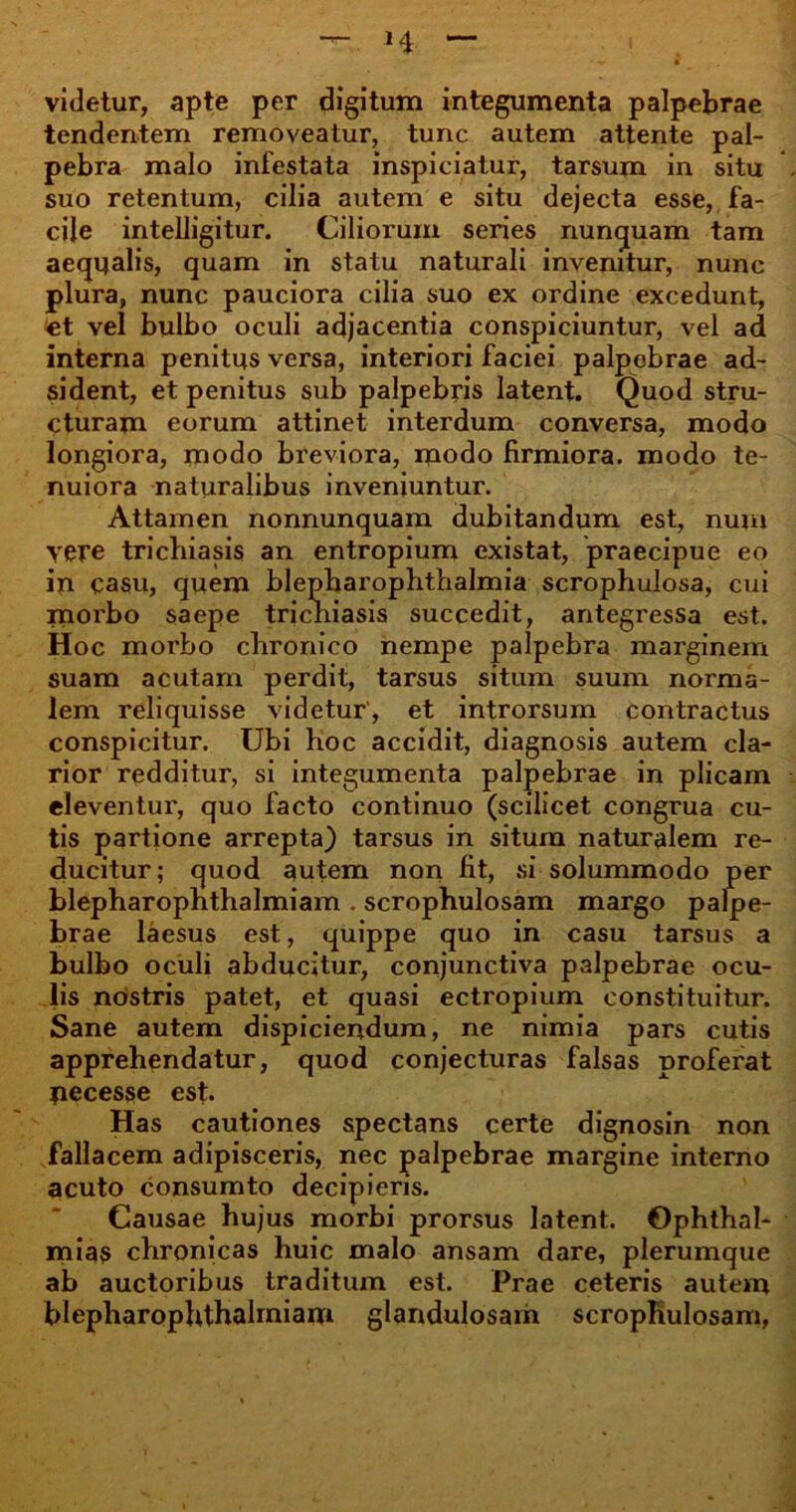 videtur, apte per digitum integumenta palpebrae tendentem removeatur, tunc autem attente pal- pebra malo infestata inspiciatur, tarsum in situ suo retentum, cilia autem e situ dejecta esse, fa- cile intelligitur. Ciliorum series nunquam tam aequalis, quam in statu naturali invenitur, nunc plura, nunc pauciora cilia suo ex ordine excedunt, et vel bulbo oculi adjacentia conspiciuntur, vel ad interna penitus versa, interiori faciei palpebrae ad- sident, et penitus sub palpebris latent. Quod stru- cturam eorum attinet interdum conversa, modo longiora, modo breviora, modo firmiora, modo te- nuiora naturalibus inveniuntur. Attamen nonnunquam dubitandum est, num yere trichiasis an entropium existat, praecipue eo in casu, quem blepharophthalmia scrophulosa, cui morbo saepe tricniasis succedit, antegressa est. Hoc morbo chronico nempe palpebra marginem suam acutam perdit, tarsus situm suum norma- lem reliquisse videtur', et introrsum contractus conspicitur. Ubi hoc accidit, diagnosis autem cla- rior redditur, si integumenta palpebrae in plicam eleventur, quo facto continuo (scilicet congrua cu- tis partione arrepta) tarsus in situm naturalem re- ducitur; quod autem non fit, si solummodo per blepharopnthalmiam . scrophulosam margo palpe- brae laesus est, quippe quo in casu tarsus a bulbo oculi abducitur, conjunctiva palpebrae ocu- lis nostris patet, et quasi ectropium constituitur. Sane autem dispiciendum, ne nimia pars cutis apprehendatur, quod conjecturas falsas proferat pecesse est. Has cautiones spectans certe dignosin non fallacem adipisceris, nec palpebrae margine interno acuto consumto decipieris. Causae hujus morbi prorsus latent. Ophthal- mias chronicas huic malo ansam dare, plerumque ab auctoribus traditum est. Prae ceteris autem blepharophthalmiam glandulosam scrophulosam,