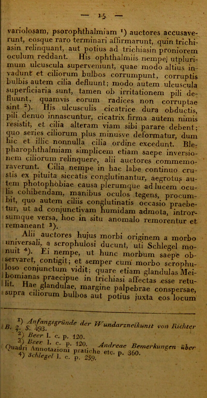 variolosam, psorophthalmiam x) auctores accusave- runt, eosque raro terminari affirmarunt, quin trichi- asin relinquant, aut potius ad tricluasin proniorem oculum reddant. His ophthalmns nempe] utpluri- mum ulcuscula superveniunt, quae modo altius in- vadunt et ciliorum bulbos corrumpunt, corruptis bulbis autem cilia defluunt; modo autem ulcuscula superficiaria sunt, tamen ob irritationem pili de- fluunt, quamvis eorum radices non corruptae j)* ^.IS ulcusculis cicatrice dura obductis, pili denuo innascuntur, cicatrix firma autem nimis lesistit, et cijia alteram viam sibi parare debent; quo series ciliorum plus minusve deformatur, dum hic et illic nonnulla cilia ordine excedunt. Ble- pharophthalmiam simplicem etiam saepe inversio- nem ciliorum relinquere, alii auctores commemo- raverunt. Cilia nempe in hac labe continuo cru- stis ex pituita siccatis conglutinantur, aegrotus au- tem photophdbiae causa plerumque ad lucem ocu- lis cohibendam, manibus oculos tegens, procum- bit, quo autem ciliis conglutinatis occasio praebe- tur, ut ad conjunctivam humidam admota, intror- sumque versa, hoc in situ anomalo remorentur et remaneant 3). B- 1- sn{$”.SS§riinde der ^undarzneitenst voti Richter Alii auctores hujus morbi originem a morbo universali, a scrophulosi ducunt, uti Schlegel mo- nuit ). Ei nempe, ut hunc morbum saepe ob- servaret, contigit; et semper cum morbo scrophu- loso conjunctum vidit- ™ i i Km- - 2) Beer 1. c. n. 1C?n Quai