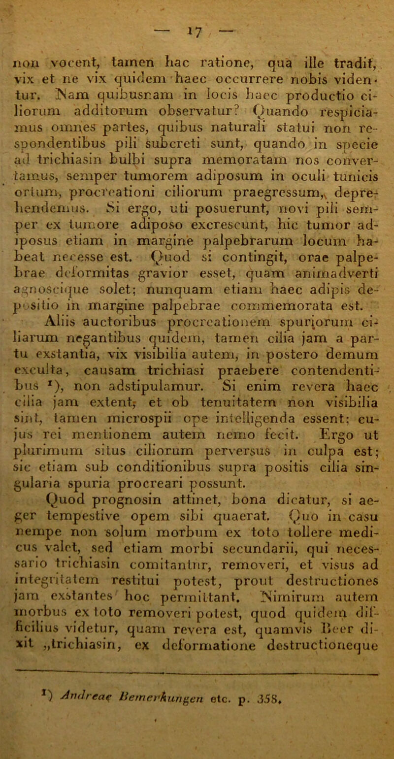 nou vocent, tamen hac ratione, qua ille tradit, vix et ne vix quidem haec occurrere nobis viden- tur. Nam quibusr.am in locis haec productio ci- liorum additorum observatur? Quando respicia- mus omnes partes, quibus naturali statui non re- spondentibus pili subcreti sunt, quando in specie ad trichiasin bulbi supra memoratam nos conver- tamus, sernper tumorem adiposum in oculi tunicis ortum-, procreationi ciliorum praegressumn depre- hendemus. Si ergo, uti posuerunt, novi pili sem- per ex tumore adiposo excrescunt, hic tumor ad- iposus etiam in margine palpebrarum locum ha- beat necesse est. Quod si contingit, orae palpe- brae deformitas gravior esset, quam animadverti agnoscique solet; nunquam etiam haec adipis de- positio in margine palpebrae commemorata est. Aliis auctoribus procreationem spuriorum ci- liarum negantibus quidem, tamen cilia jam a par- tu exstantia, vix visibilia autem, in postero demum exculta, causam trichiasi praebere contendenti- bus x), non adstipulamur. Si enim revera haec cilia jam extent; et ob tenuitatem non visibilia sint, tamen microspii ope inielligenda essent; cu- jus rei mentionem autem nemo fecit. Ergo ut plurimum situs ciliorum perversus in culpa est; sic etiam sub conditionibus supra positis cilia sin- gularia spuria procreari possunt. Quod prognosin attinet, bona dicatur, si ae- ger tempestive opem sibi quaerat. Quo in casu nempe non solum morbum ex toto tollere medi- cus valet, sed etiam morbi secundarii, qui neces- sario trichiasin comitantur, removeri, et visus ad integritatem restitui potest, prout destructiones jam exstantes hoc permittant. Nimirum autem morbus ex toto removeri potest, quod quidem dif- ficili us videtur, quam revera est, quamvis lleer di- xit „trichiasin, ex deformatione destructioneque *) A rui reae ttemerkurigen etc. p. 3.58,