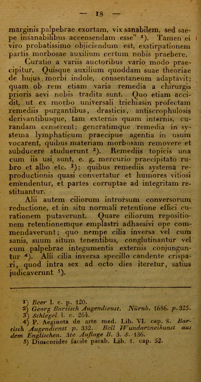 marginis palpebrae exortam, vix sanabilem, sed sae- pe insanabilibus accensendam esse” *). Tamen ei i viro probatissimo objiciendum est, exstirpationem partis morbosae auxilium certum nobis praebere. Curatio a variis auctoribus vario modo prae- cipitur. Quisque auxilium quoddam suae tbeoriae de hujus morbi indole, consentaneum adaptavit; quam ob rem etiam varia remedia a chirurgis prioris aevi nobis tradita sunt. Quo etiam acci- dit, ut ex morbo universali trichiasin profectam remediis purgantibus, drasticis, antiscrophulosis derivantibusque, tam externis quam internis, cu- randam censerent.; generatimque remedia in sy- stema lymphaticum praecipue agentia in usum vocarent, quibus materiam morbosam removere et subducere studuerunt * 2). Remediis topicis una cum iis usit sunt, e. g. mercurio praecipitato ru- bro et albo etc. 3); quibus remediis systema re- productionis quasi convertatur et humores vitiosi emfendentur, et partes corruptae ad integritam re- stituantur. Alii autem ciliorum introrsum conversorum reductione, et in situ normali retentione effici cu- rationem putaverunt. Quare ciliorum repositio- nem retentionemque emplastri adhaesivi ope com- mendaverunt ; quo nempe cilia inversa vel cum sanis, suum situm tenentibus, conglutinantur vel cum palpebrae integumentis externis conjungun- tur 4 5). Alii cilia inversa specillo candente crispa- ri, quod intra sex ad octo dies iteretur, satius judicaverunt s). *■) Beer 1. c. p. 120. 2) Georg Bartisch Augendienst. Nurnb. 16S6. p.325. 3) Schlcgel 1. c. 264. 4) P. Aegineta de arte med. Lib. VI. cap. 8. Bar- tisch Augendienst p. 332. Bell JVundarzncikunst aus dem Englischen. 3te Auflage B. 3. S. 136. 5) Dio*corides facile parab. Lib. 1. cap. 52.