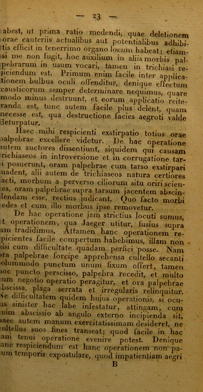 abest, ut prima ratio medendi, quae deletionem orae cauteriis actualibus aut potcntialibus adhibi- tis eihcit m tenerrimo organo locum habeat; etiam- si me non fugit, hoc auxilium in aliis morbis pal- pebrarum in usum vocari, tamen in trichiasi re- jiciendum est. Primum enim facile inter applica- tionem bulbus oculi offenditur, denique effectum causticorum semper determinare nequimus, quare modo minus destruunt, et eorum applicatio reite- randa est, tunc autem facile plus delent, quam necesse est, qua destructione facies aegroti valde deturpatur. Haec mihi respicienti exstirpatio totius orae palpebrae excellere videtur. ])e hac operatione lutem auctores dissentiunt, siquidem qui causam richiaseos in introversione et in corrugatione tar-* i posuerunt, oram palpebrae cum tarso exstirpari uadent, alii autem de trichiaseos natura certiores acti, morbum a perverso ciliorum situ oriri scien- •es, oram palpebrae supra tarsum jacentem abscin- lendam esse, rectius judicant. Opo facto morbi edes et cum illo morbus ipse removetur. De hac operatione jam strictius locuti sumus t operationem, qua Jaeger utitur, fusius supra am tradidimus. Attamen hanc operationem re- picientes facile compertum habebimus, illam non usi cum difficultate quadam perfici posse. Nam »ra palpebrae forcipe apprehensa cultello secanti olummodo punctum unum fixum offert, tamen ioc puncto perscisso, palpebra recedit, et multo um negotio operatio peragitur, et ora palpebrae ^ seiTata et irregularis relinquitur. Se difficultatem quidem hujus operationis, si ocu- is sinister hac labe infestatur, attingam, cum mm abscissio ab angulo externo incipienda sit, »aec autem manum exercitatissimam desideret, ne ul tellus suos fines transeat; quod facile in hac am tenui operatione evenire potest. Denique ane respiciendum est hanc operationem non pa- um temporis expostulare, quod impatientiam aegri