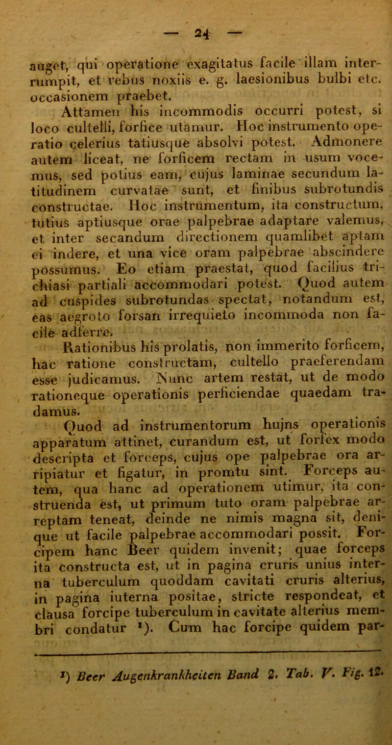 auget, qui operatione exagitatus facile illam inter- rumpit, et rebus noxiis e. g. laesionibus bulbi etc. occasionem praebet. Attamen his incommodis occurri potest, si loco cultelli, forfice utamur. Hoc instrumento ope- ratio celerius tatiusque absolvi potest. Admonere autem liceat, ne forficem rectam in usum voce- mus, sed potius eam, cujus laminae secundum la- titudinem curvatae sunt, et finibus subrotundis constructae. Hoc instrumentum, ita constructum, tutius aptiusque orae palpebrae adaptare valemus, et inter secandum directionem quamlibet aptam ei indere, et una vice oram palpebrae abscindere possumus. Eo etiam praestat, quod facilius tri- chiasi partiali accommodari potest. Ouod autem ad cuspides subrotundas • spectat, notandum est, eas aegroto forsan irrequieto incommoda non fa- cile adferre. Rationibus his prolatis, non immerito forficem, hac ratione constructam, cultello praeferendam esse judicamus. INunc artem restat, ut de modo rationeque operationis perficiendae quaedam tra- damus. Ouod ad instrumentorum hujns operationis apparatum attinet, curandum est, ut forfex modo descripta et forceps, cujus ope palpebrae ora ar- ripiatur et figatur, in promtu sint. Forceps au- tem, qua hanc ad operationem utimur, ita con- struenda est, ut primum tuto oram palpebrae ar- reptam teneat, deinde ne nimis magna sit, deni- que ut facile palpebrae accommodari possit. For- cipem hanc Beer quidem invenit; quae forceps ita constructa est, ut in pagina cruris unius inter- na tuberculum quoddam cavitati cruris alterius, in pagina iuterna positae, stricte respondeat, et clausa forcipe tuberculum in cavitate alterius mem- bri condatur *). Cum hac forcipe quidem par- J) Beer AugenkrankheUcn Band 2. Tab. V• Fig.12*