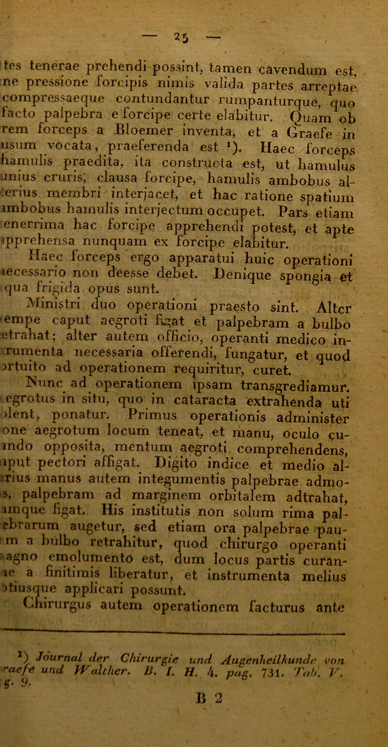 tes tenerae prehendi possint, tamen cavendum est, ne pressione forcipis nimis valida partes arreptae compressaeque contundantur rumpanturque, quo tacto palpebra e forcipe certe elabitur. Quam ob rem forceps a Bloemer inventa, et a Graefe in usum vocata, praeferenda est *). Haec forceps hamulis praedita, ita constructa est, ut hamulus unius cruris; clausa forcipe, hamulis ambobus al- terius membri interjacet, et hac ratione spatium ambobus hamulis interjectum occupet. Pars etiam enerrima hac forcipe apprehendi potest, et apte ipprehensa nunquam ex forcipe elabitur. Haec forceps'ergo apparatui huic operationi lecessario non deesse debet. Denique spongia et qua frigida opus sunt. Ministri duo operationi praesto sint. Alter ■empe caput aegroti figat et palpebram a bulbo retrahat; alter autem officio, operanti medico in- xumenta necessaria offerendi, fungatur, et quod srtuito ad operationem requiritur, curet. Nunc ad operationem ipsam transgrediamur, .egrotus in situ, quo in cataracta extrahenda uti dent, ponatur. Primus operationis administer one aegrotum locum teneat, et manu, oculo cu- mdo opposita, mentum aegroti, comprehendens, uput pectori affigat. Digito indice et medio al- rius manus autem integumentis palpebrae admo- s, palpebram ad marginem orbitalem adtrahat, imque figat. His institutis non solum rima pal- ebrarum augetur, sed etiam ora palpebrae pau- m a bulbo retrahitur, quod chirurgo operanti • agno emolumento est, dum locus partis curan- ic a finitimis liberatur, et instrumenta melius itiusque applicari possunt. Chirurgus autem operationem facturus ante *) Journal der Chirurgie und Augenheilkun.de aefe und JV.alther. B. [. H. 4. pag. 731. Tdh. S• 9- von V.