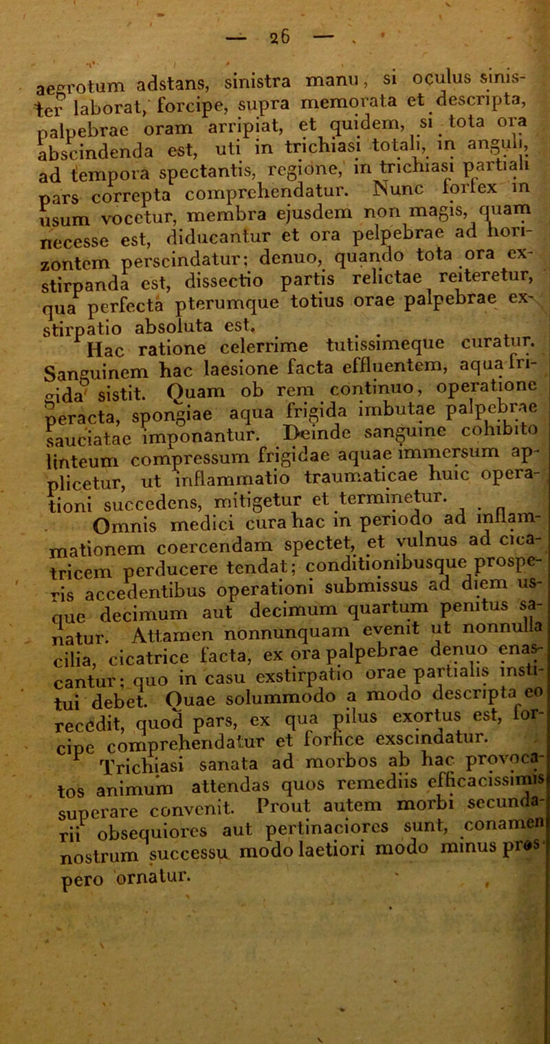 aegrotum adstans, sinistra manu, si oculus sinis- ter laborat/forcipe, supra memorata et descripta, palpebrae oram arripiat, et quidem, si tota ora abscindenda est, uti in trichiasi totali, in anguli, ad tempora spectantis, regione, in trichiasi partiali pars correpta comprehendatur. Mune forfex m usum vocetur, membra ejusdem non magis, cniam necesse est, diducantur et ora pelpebrae ad hon- zontem perscindatur; denuo, quando tota ora ex- stirpanda est, dissectio partis relictae reiteretur, qua perfecta pterumque totius orae palpebrae ex- stirpatio absoluta est. # Hac ratione celerrime tutissimeque curatur. Sanguinem hac laesione facta effluentem, aqua fri- gida' sistit. Quam ob rem continuo, operatione peracta, spongiae aqua frigida imbutae palpebrae sauciatae imponantur. Deinde sanguine cohibito linteum compressum frigidae aquae immersum ap- plicetur, ut inflammatio traumaticae huic opera- tioni succedens, mitigetur et terminetur. Omnis medici cura hac m periodo ad inflam- mationem coercendam spectet, et vulnus ad cica- tricem perducere tendat; conditionibusque prospe- ris accedentibus operationi submissus ad diem us- que decimum aut decimum quartum penitus sa- natur. Attamen nonnunquam evenit ut nonnulla cilia, cicatrice facta, ex ora palpebrae denuo enas- cantur; quo in casu exstirpatio orae partialis insti- tui debet. Ouae solummodo a modo descripta eo recedit, quod pars, ex qua pilus exortus est, lor- cipe comprehendatur et forfice exscindatur. 1 Trichiasi sanata ad morbos ab hac provoca tos animum attendas quos remediis efficacissimis superare convenit. Prout autem morbi secunda- rii obsequiores aut pertinaciores sunt, conamen nostrum successu modo laetiori modo minus prds pero ornatur. * , v