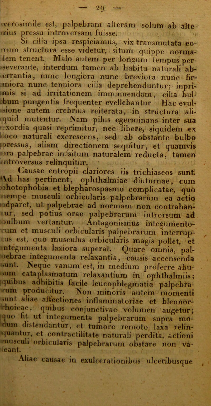 veros i mile est, palpebram alleram solum ab alte- rius pressu introversam fuisse. Si cilia ipsa respiciamus, vix transmutata eo- rum structura esse videtur, situm quippe norma- lem tenent. Malo autem per longum tempus per- severante, interdum tamen ab habitu naturali ab- errantia, nunc longiora nunc breviora nunc fir- itniora nunc tenuiora cilia deprehenduntur; inpri- mais si ad irritationem imminuendam, cilia bul- ibum pungentia frequenter evellebantur Hac evul- sione autem crebrius reiterata, in structura ali- iquid mutentur. Nam pilus egerminans inter sua i exordia quasi reprimitur, nec libere, siquidem «x iioco naturali excrescens, sed ab obstante bulbo [pressus, aliam directionem sequitur, et quamvis i 3ra palpebrae in/situm naturalem reducta, tamen i ntroversus relinquitur. Causae entropii clariores iis trichiaseos sunt. Ad has pertinent, Ophthalmiae diuturnae, cum ohotophobia et blepharospasmo complicatae, quo nempe musculi orbicularis palpebrarum ea actio i idparet, ut palpebrae ad normam non contrahan- tur» sed potius orae palpebrarum introrsum ad oulbum vertantur. Antagonismus integumento- rum et musculi orbicularis palpebrarum interrup- :us est, quo musculus orbicularis magis pollet, et integumenta laxiora superat. Quare omnia, pal- oebrae integumenta relaxantia, causis accensenda ’Unt. Neque vanum est, in medium proferre abu- >um cataplasmatum relaxantium in ophthalmiis; i quibus adhibitis facile leucophlegmatia palpebra- rum producitur. Non minoris autem momenti >unt aliae alfectiones inflammatoriae et blennor- rhoicae, quibus conjunctivae volumen augetur; quo ht. ut integumenta palpebrarum supra mo- dum distendantur, et tumore remoto laxa relin- quantur, et contractilitate naturali perdita, actioni musculi orbicularis palpebrarum obstare non va- leant. ' Aliae causae in exulcerationibus ulceribusque