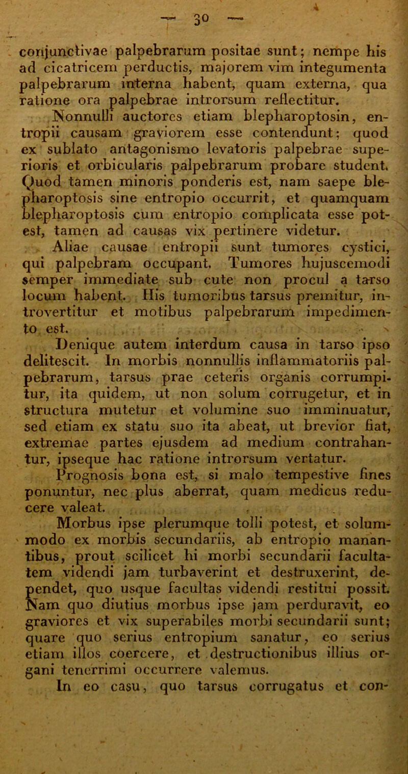 3° conjunctivae palpebrarum positae sunt; nempe his ad cicatricem perductis, majorem vim integumenta palpebrarum interna habent, quam externa, qua ratione ora palpebrae introrsum reflectitur. Nonnulli auctores etiam blepharoptosin, en- tropii causam graviorem esse contendunt; quod ex sublato antagonismo levatoris palpebrae supe- rioris et orbicularis palpebrarum probare student. Quod tamen minoris ponderis est, nam saepe ble- pharoptosis sine entropio occurrit, et quamquam blepharoptosis cum entropio complicata esse pot- est, tamen ad causas vix pertinere videtur. Aliae causae entropii sunt tumores cystici, qui palpebram occupant. Tumores hujuscemodi semper immediate sub cute non procul a tarso locum habent. His tumoribus tarsus premitur, in- trovertitur et motibus palpebrarum impedimen- to est. .•* > Denique autem interdum causa in tarso ipso delitescit. In morbis nonnullis inflammatoriis pal- pebrarum, tarsus prae ceteris organis corrumpi- tur, ita quidem, ut non solum corrugetur, et in structura mutetur et volumine suo imminuatur, sed etiam ex statu suo ita abeat, ut brevior fiat, extremae partes ejusdem ad medium contrahan- tur, ipseque hac ratione introrsum vertatur. Prognosis bona est, si malo tempestive fines ponuntur, nec plus aberrat, quam medicus redu- cere valeat. Morbus ipse plerumque tolli potest, et solum- modo ex morbis secundariis, ab entropio manan- tibus, prout scilicet hi morbi secundarii faculta- tem videndi jam turbaverint et destruxerint, de- pendet, quo usque facultas videndi restitui possit. Nam quo diutius morbus ipse jam perduravit, eo graviores et vix superabiles morbi secundarii sunt; quare quo serius entropium sanatur, eo serius etiam illos coercere, et destructionibus illius or- gani tenerrimi occurrere valemus. In eo casu, quo tarsus corrugatus et con-