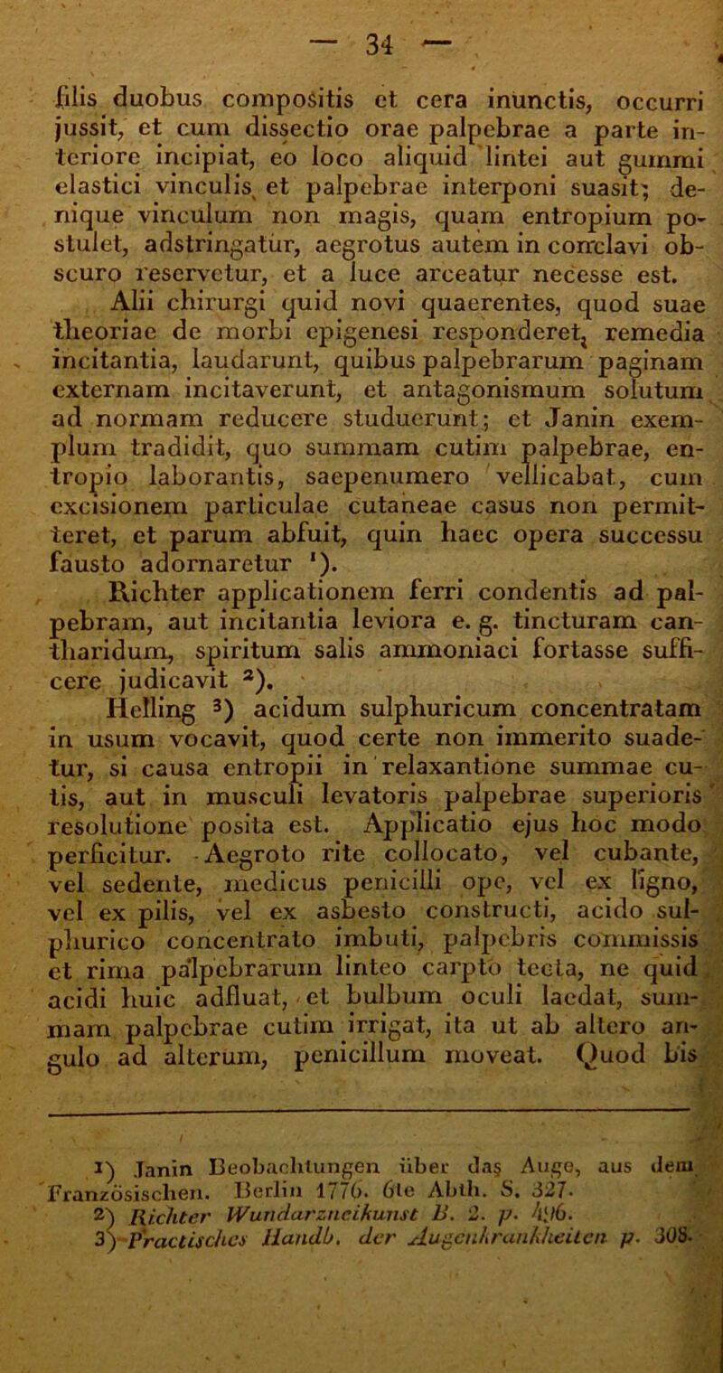 filis duobus compositis ct cera inunctis, occurri jussit, et cum dissectio orae palpebrae a parte in- teriore incipiat, eo loco aliquid lintei aut gummi elastici vinculis et palpebrae interponi suasit^ de- nique vinculum non magis, quam entropium po- stulet, adstringatur, aegrotus autem in conclavi ob- scuro reservetur, et a luce arceatur necesse est. Alii chirurgi quid novi quaerentes, quod suae theoriae de morbi epigenesi respondere^ remedia incitantia, laudarunt, quibus palpebrarum paginam externam incitaverunt, et antagonismum solutum ad normam reducere studuerunt; et Janin exem- plum tradidit, quo summam cutim palpebrae, en- tropio laborantis, saepenumero vellicabat, cum excisionem particulae cutaneae casus non permit- teret, et parum abfuit, quin haec opera successu fausto adornaretur ‘). Richter applicationem ferri condentis ad pal- pebram, aut incitantia leviora e. g. tincturam can- i tli ari dum, spiritum salis ammoniaci fortasse suffi- cere judicavit * 2). Helling 3) acidum sulphuricum concentratam in usum vocavit, quod certe non immerito suade- tur, si causa entropii in relaxantione summae cu- tis, aut in musculi levatoris palpebrae superioris ' resolutione posita est. Applicatio ejus hoc modo perficitur. Aegroto rite collocato, vel cubante, vel sedente, medicus penicilli ope, vel ex ligno, vel ex pilis, vel ex asbesto constructi, acido sul- phurico concentrato imbuti, palpebris commissis et rima palpebrarum linteo carpto tecta, ne quid acidi huic adfluat, et bulbum oculi laedat, sum- mam palpebrae cutim irrigat, ita ut ab altero an- gulo ad alterum, penicillum moveat. Quod bis *) Janin Beobachlungen tiber da§ Auge, aus deni Franzbsischen. Berlin 1776. 6le Abth. S. 327- 2) Richter Wundarzncikunst 13. 2. y- A[l6. 3) Practischcs liandb. der Augenkrankheiten p. 308.