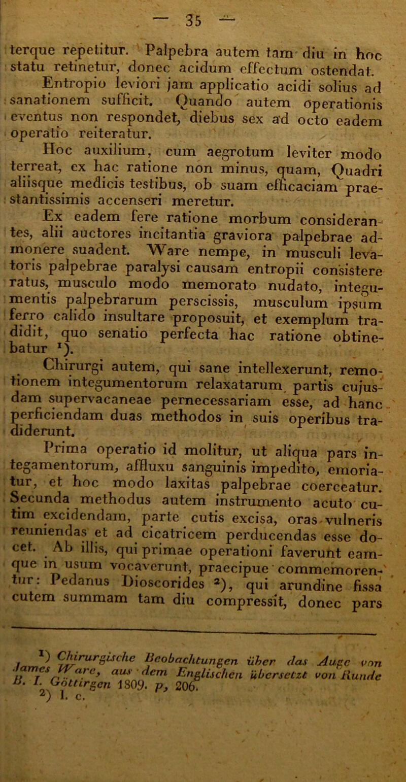 terque repetitur. Palpebra autem tam diu in hoc statu retinetur, donec acidum effectum ostendat. Entropio leviori jam applicatio acidi solius ad sanationem sufficit. Quando autem operationis eventus non respondet, diebus sex ad octo eadem operatio reiteratur. Hoc auxilium, cum aegrotum leviter modo terreat, ex hac ratione non minus, quam, Quadri aliisque medicis testibus, ob suam efficaciam^prae- stantissimis accenseri meretur. Ex eadem fere ratione morbum consideram tes, alii auctores incitantia graviora palpebrae ad- monere suadent. Ware nempe, in musculi leva- toris palpebrae paralysi causam entropii consistere ratus, musculo modo memorato nudato, integu- mentis palpebrarum perscissis, musculum ipsum ferro calido insultare proposuit, et exemplum tra- didit, quo senatio perfecta hac ratione obtine- batur «J. Chirurgi autem, qui sane intellexerunt, remo- tionem integumentorum relaxatarum, partis cujus- dam supervacaneae pernecessariam esse, ad hanc perficiendam duas methodos in suis operibus tra- diderunt. Prima operatio id molitur, ut aliqua pars in- tegamentorum, affluxu sanguinis impedito, emoria- tur, et hoc modo laxitas palpebrae coerceatur. Secunda methodus autem instrumento acuto cu- tim excidendam, parte cutis excisa, oras vulneris reuniendas et ad cicatricem perducendas esse do- cet. Ab illis, qui primae operationi faverunt cam- que m usum vocaverunt, praecipue commemorem' tur: 1 edanus Dioscorides 2), qui arundine fissa cutem summam tam diu compressit, donec pars . Chirurgische Eeobachtungcn uhcr das Auge vnn H TnfSr< ■■ arc> aus dem EngLischea ubcrsetzt von Ilunde IS. I. Gottirgon 1809. p, 206. z) 1. c.