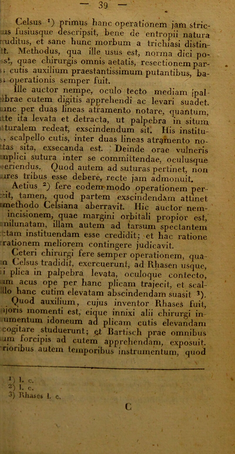 Celsus *) primus hanc operationem jam stric- is fusiusque descripsit, bene de entropii natura r uditus, et sane hunc morbum a trichiasi distin- tt. Methodus, qua ille usus est, norma dici po- s., quae chirurgis omnis aetatis, resectionem par- » ^ > cutis auxilium praestantissimum putantibus, ba- si operationis semper fuit. ille auctor nempe, oculo tecto mediam [pal- -brae cutem digitis apprehendi ac levari suadet, i.inc per duas lineas atramento notare, quantum, ..te ita levata et detracta, ut palpebra in situm i turalem redeat, exscindendum sit. His institu- , scalpello cutis, inter duas lineas atramento no- itas^ sita, exsecanda est. Deinde orae vulneris mpnci sutura inter se committendae, oculusque neriendus. Quod autem ad suturas pertinet, non uires tribus esse debere, recte jam admonuit. Aetius 2) fere eodem modo operationem per- iit, tamen, quod partem exscindendam attinet i methodo Celsiana aberravit. Hic auctor nem- incisionem, quae margini orbitali propior est, i nilunatam, illam autem ad tarsum spectantem ::tam instituendam esse credidit; et hac ratione I rationem meliorem contingere judicavit. Ceteri chirurgi fere semper operationem, qua- ri Celsus tradidit, exercuerunt, ad Rhasen usque, II phea in palpebra levata, oc.uloque contecto, im acus ope per hanc plicam trajecit, et scal- llo hanc cutim elevatam abscindendam suasit 3). Quod auxilium, cujus inventor Pihases fuit, qons momenti est, eique innixi alii chirurgi in- umentum idoneum ad plicam cutis elevandam cogitare studuerunt; eX Rartisch prae omnibus am lorcipis ad cutem apprehendani, exposuit, nonbus autem temporibus instrumentum, quod •>) I»hases 1, c. c