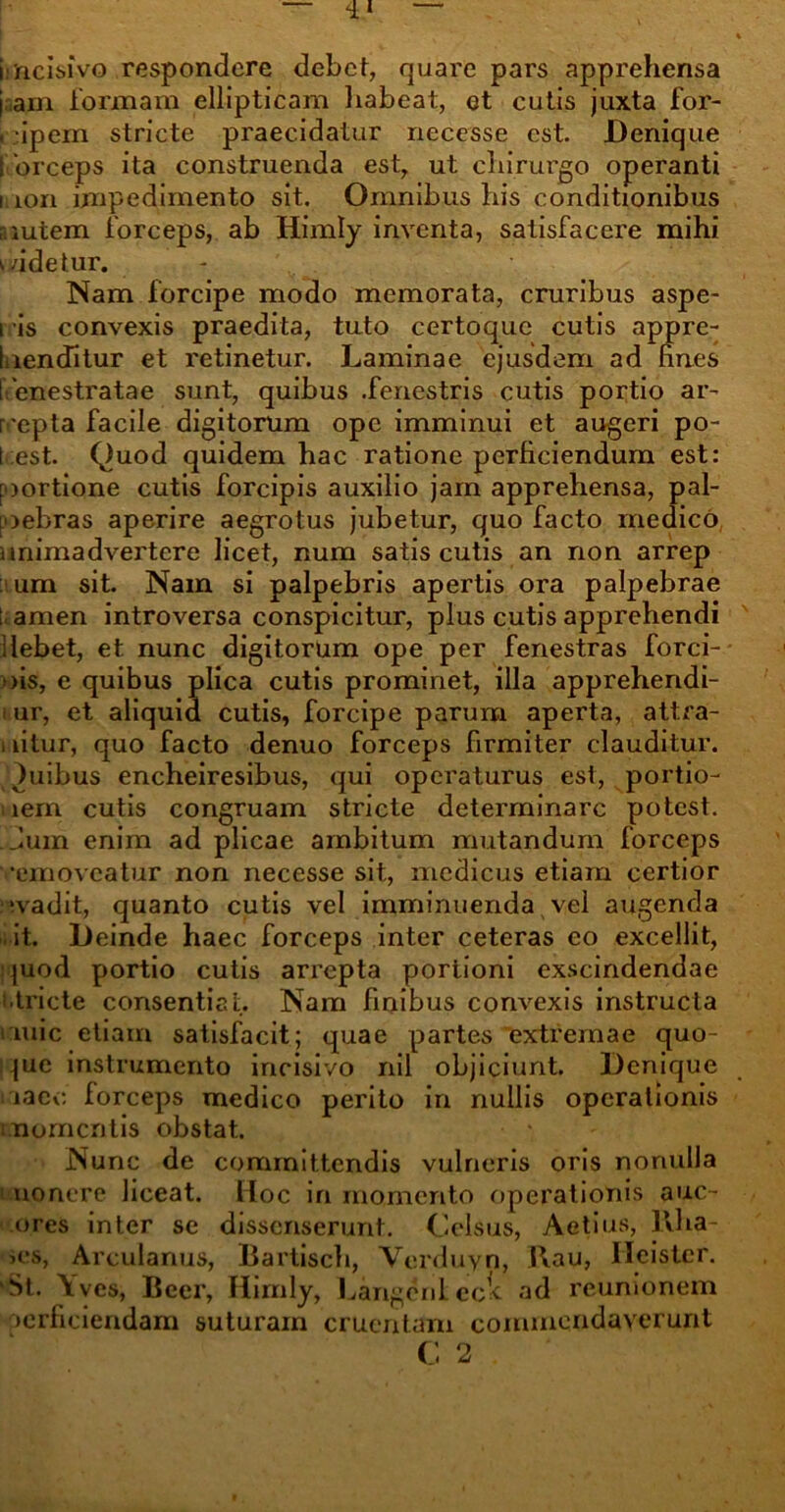 i:acisivo respondere debet, quare pars apprehensa jnam formam ellipticam habeat, et cutis juxta for- cipem stricte praecidatur neccsse est. Denique ! 'orceps ita construenda est, ut chirurgo operanti i ion impedimento sit. Omnibus his conditionibus autem forceps, ab Himly inventa, satisfacere mihi aidetur. Nam forcipe modo memorata, cruribus aspe- i is convexis praedita, tuto certoquc cutis appre- laenditur et retinetur. Laminae ejusdem ad fines I enestratae sunt, quibus .fenestris cutis portio ar- repta facile digitorum ope imminui et augeri po- t est. Quod quidem hac ratione perficiendum est: aortione cutis forcipis auxilio jarn apprehensa, pal- aebras aperire aegrotus jubetur, quo facto medico animadvertere licet, num satis cutis an non arrep um sit. Nam si palpebris apertis ora palpebrae ; amen introversa conspicitur, plus cutis apprehendi Hebet, et nunc digitorum ope per fenestras forci- >>is, e quibus plica cutis prominet, illa apprehendi- i ur, et aliquid cutis, forcipe parum aperta, attra- i fitur, quo facto denuo forceps firmiter clauditur. )uibus encheiresibus, qui operaturus est, portio- iem cutis congruam stricte determinare potest. . Jum enim ad plicae ambitum mutandum forceps •emoveatur non necesse sit, medicus etiam certior ■vadit, quanto cutis vel imminuenda vel augenda it. Deinde haec forceps inter ceteras eo excellit, quod portio cutis arrepta portioni exscindendae •tricte consentiat. Nam finibus convexis instructa i mic etiam satisfacit; quae partes extremae quo- que instrumento incisivo nil objiciunt. Denique iac<: forceps medico perito in nullis operationis momentis obstat. Nunc de committendis vulneris oris nonulla uonere liceat. Hoc in momento operationis auc- ores inter se dissenserunt. Celsus, Aetius, Rha- >es, Arculanus, Bartisch, Verduyn, Rau, lleistcr. St. \ves, Beer, Himly, LangenLec^ ad reunionem >erficiendam suturam cruentam commendaverunt