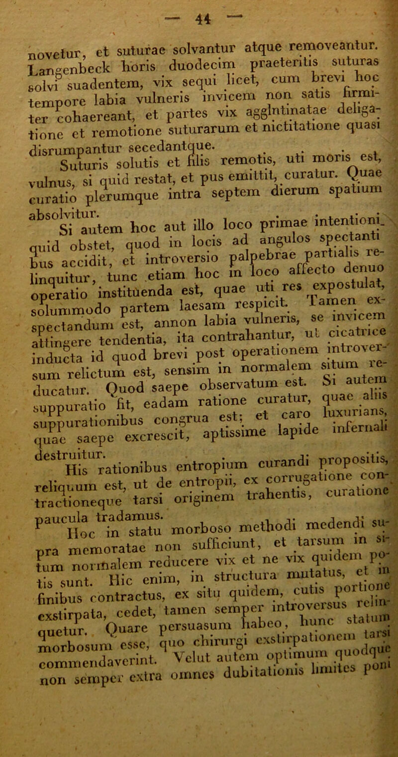 novetur, et suturae solvantur atque removeantur. T angenbeck horis duodecim praetentis suturas solvi suadentem, vix sequi licet, cum bfevi hoc tempore labia vulneris invicem non satis hrmi- ter cohaereant, et partes vix agglutinatae deliga- tione et remotione suturarum et mctitatione quasi disrumpantur secedantque. Suturis solutis et filis remotis, uti mons est, vulnus, si quid restat, et pus emittit curatur. Quae curatio plerumque intra septem dierum spatium abS°Si autem hoc aut illo loco primae intentioni, nuid obstet quod in locis ad angulos spectanti Ilus accidit, et introversio palpebrae part.ahvr^ linnuitur tunc etiam hoc m loco allecto denuo operatio'instituenda est, quae ut. res ^Pos^u solummodo partem laesam respicit. Lamen ex spectandum it, annon labia vulneris, se invie m attingere tendentia, ita contrahantur, ut cicatrice inducta id quod brevi post operabon^i mtovej sum relictum est, sensim m normalem s>‘u ducatur. Quod saepe observatum est S> tuite suppuratio fit, eadam ratione curatur, quae_ a suppurationibus congrua cs^ e ca J quae saepe excrescit, aptissime iapiu destruitur. cntrop;um curandi propositis, reliquum est, ut de entropii, ex ™t.one c.m. tractioneque tarsi originem trahentis, paucula tradamus. methodi mcdendi su- pra memoratae non sufficiunt, et tanun. m >; tum normalem reducere vix et ne ™ qmde I .• ennt Mic enim, m structuia mutatus, e finibus contractus, ex situ quidem cutis portione exstirpata, cedet, tamen sernner -n^versus ^ quetur. Quare persuasum habeo, lmnc morbosum esse, quo chirurgi cxstirpationci commendaverint. Vclut autem optimum q non semper extra omnes dubitationis Un I