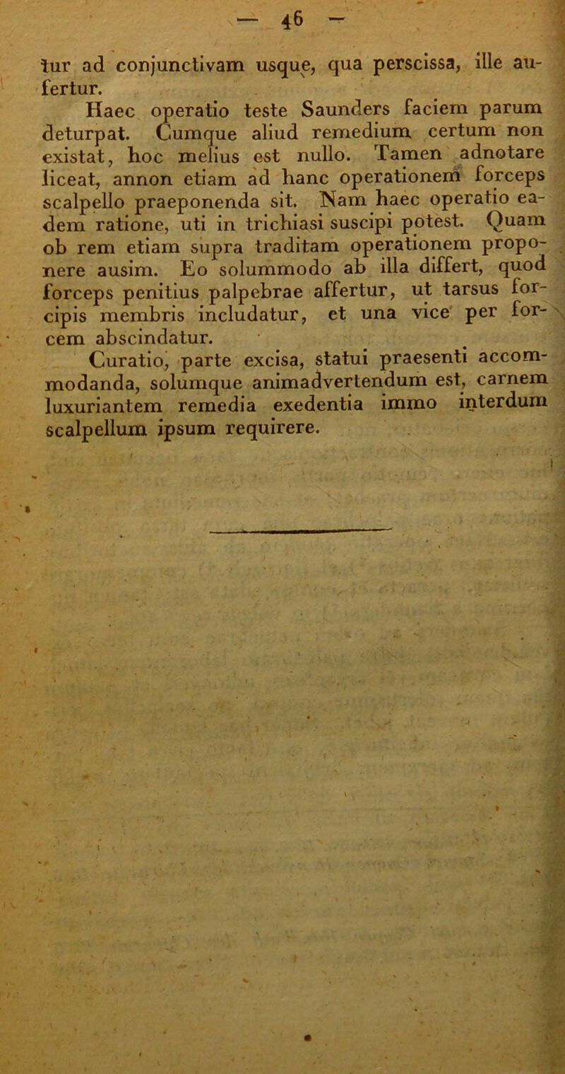 tur ad conjunctivam usque, qua perscissa, ille au- fertur. Haec operatio teste Saunders faciem parum deturpat. Cumque aliud remedium certum non existat, hoc melius est nullo. Tamen adnotare liceat, annon etiam ad hanc operationem forceps scalpello praeponenda sit. Nam haec operatio ea- dem ratione, uti in trichiasi suscipi potest. Quam ob rem etiam supra traditam operationem propo- nere ausim. Eo solummodo ab illa differt, quod forceps penitius palpebrae affertur, ut tarsus for- cipis membris includatur, et una vice per for- cem abscindatur. Curatio, parte excisa, statui praesenti accom- modanda, solumque animadvertendum est, carnem luxuriantem remedia exedentia immo interdum scalpellum ipsum requirere.