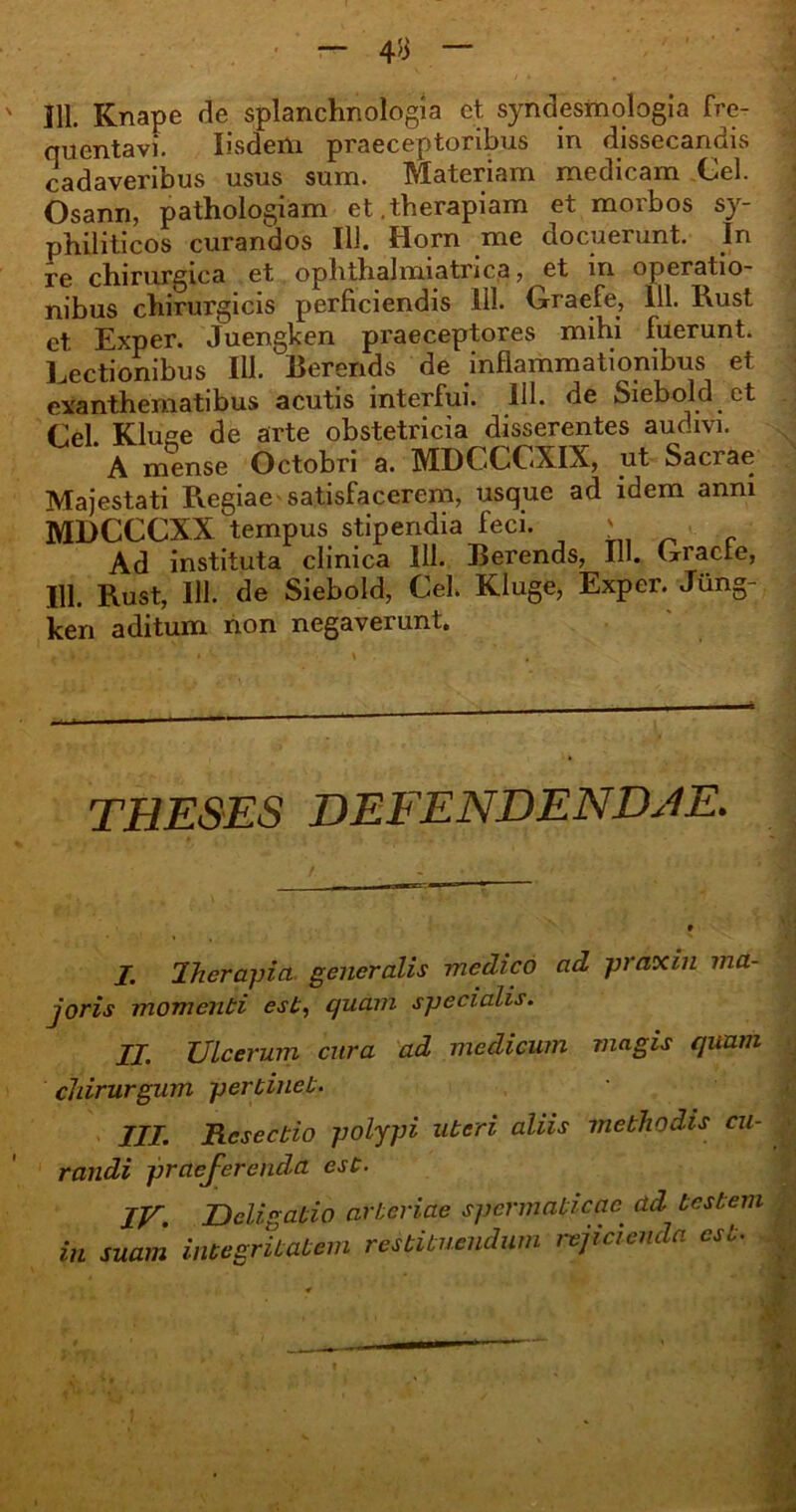 ' 111. Knape de splanchnologia et syndesmologia fre- quentavi. Iisderti praeceptoribus in dissecandis cadaveribus usus sum. Materiam medicam Cei. Osann, pathologiam et.therapiam et morbos sy- philiticos curandos Ili. Horn me docuerunt. In re chirurgica et ophthalmiatnca, et m operatio- nibus chirurgicis perficiendis 111. Graefe, 111. Rust et Exper. Juengken praeceptores mihi fuerunt. Lectionibus 111. Berends de inflammationibus et exanthematibus acutis interfui. 111. de Siebold et Cei. Kluge de arte obstetricia disserentes audivi. A mense Octobri a. MDCCCXIX, ut Sacrae Majestati Regiae'satisfacerem, usque ad idem anni MDCCCXX tempus stipendia feci. ' Ad instituta clinica 111. Berends, IU. Giacle, 111. Rust, 111. de Siebold, Cei. Kluge, Exper. Jung- ken aditum non negaverunt. THESES DEFENDENDAE. J. Iherapia generalis medico ad praxin ma- joris momenti est, quam specialis. II. Ulcerum cura ad medicum magis quam chirurgum pertinet. III. Resectio polypi uteri aliis methodis cu- • randi praej-erenda est. IU. JDcligatio arteriae spermaticae^ ad testem in suam integritatem restituendum / ejicienda f