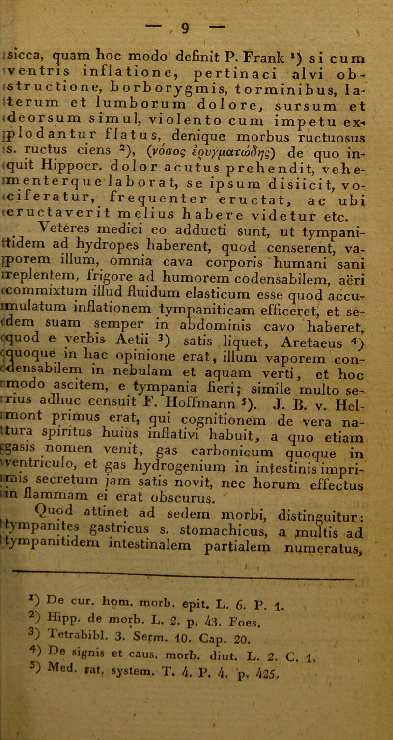 sicca, quam hoc modo definit P. Frank *) si cum ventris inflatione, pertinaci alvi ob- structione, borborygmis, torminibus, la- terum et lumborum dolore, sursum et deorsum simul, violento cum impetu ex< .plodantur flatus,^ denique morbus ructuosus s. ructus ciens * 2 *), (voaog eQv/ixarcodrjg) de quo in- quit Hippocr. dolor acutus prehendit, vehe- imenterque laborat, se ipsum d i sii c it, vo- ciferatur,^ frequenter eructat, ac ubi (eructaverit melius habere videtur etc. . ^ eteres medici eo adducti sunt, ut tympani- itidem ad hydropes haberent, quod censerent, va- jporem illum, omnia cava corporis humani sani ireplentem, frigore ad humorem codensabilem, aeri (commixtum illud fluidum elasticum esse quod accu- imulatum inflationem tympaniticam efficeret, et se- (dem suam semper in abdominis cavo haberet, cquod e verbis Aetii 3) satis liquet, Aretaeus 4) cquoque in hac opinione erat, illum vaporem con- (densabilem in nebulam et aquam verti, et hoc rmodo ascitem, e tympania fieri; simile multo se- Trms adhuc censuit F. Hoffmann 5). J. B. v. Hel- imont primus erat, qui cognitionem de vera na- ttura spiritus huius inflativi habuit, a quo etiam figasis nomen venit, gas carbonicum quoque in ventriculo, et gas hydrogenium in intestinis impri- rmis secretum jam satis novit, nec horum effectus liin flammam ei erat obscurus. Quod attinet ad sedem morbi, distinguitur: ympanites gastricus s. stomachicus, a multis ad ympamtidem intestinalem partialem numeratus, X) De cur. hom. morb. epit. L. 6. P. 1. 2) Hipp. de morb. L. 2. p. 43. Foes. 3) Ietrabibl. 3. Serm. 10. Cap. 20. 4) De signis et caus. morb. diut. L. 2. C. 1. 5) Med. pat. system. T. 4. P. 4. 'p, 425.