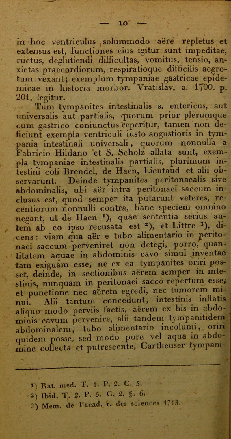 extensus est, functiones eius igitur sunt impeditae, ructus, deglutiendi difficultas, vomitus, tensio, an- xietas praecordiorum, respiratioque difficilis aegro- tum vexant; exemplum tympaniae gastricae epide- micae in historia morbor. Vratislav. a. 1700. p. 201. legitur. Tum tympanites intestinalis s. entericus, aut universalis aut partialis, quorum prior plerumque cum gastrico coniunctus reperitur, tamen non de- ficiunt exempla ventriculi i usto angustioris in tym- pania intestinali universali, quorum nonnulla a Fabricio Hildano et S. Scholz allata sunt, exem- pla tympaniae intestinalis partialis, plurimum in- testini coli Brendel, de Haen, Lieutaud et alii ob- servarunt. Deinde tympanites peritonaealis sive abdominalis, ubi aer intra peritonaei saccum in- clusus est, quod semper ita putarunt veteres, re- centiorum nonnulli contra, hanc speciem omnino negant, ut de Haen *)» quae sententia serius au- tem ab eo ipso recusata est 1 2 3), et Littre 3), di- cens : viam qua aer e tubo alimentario in perito- naei saccum perveniret non detegi, porro, quan- titatem aquae in abdominis cavo simul inventae tam exiguam esse, ne ex ea tympanites oriri pos- set, deinde, in sectionibus aerem semper in inte- stinis, nunquam in peritonaei sacco repertum esse; et punctione nec aerem egredi, nec tumorem mi- nui. Alii tantum concedunt, intestinis inflatis aliquo modo perviis lactis, aerem ex his in abdo- minis cavum pervenire, alii tandem tymparntidem, abdominalem, tubo alimentario incolumi, oriri quidem posse, sed modo pure vel aqua in abdo- mine collecta et putrescente, Cartlieuscr tympani 1) Rat. med. T. 1. P. 2. C. 5. 2) Ibid. T. 2. P. 5. C. 2. §. 6. 3) Mem. de l'acadv ir. des Sciences 1713.