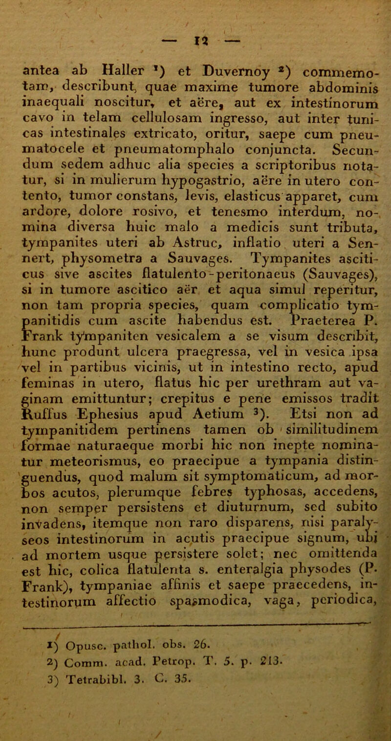 antea ab Haller *) et Duvernoy 1 2) commemo- tam, describunt; quae maxime tumore abdominis inaequali noscitur, et aere, aut ex intestinorum cavo in telam cellulosam ingresso, aut inter tuni- cas intestinales extricato, oritur, saepe cum pneu- matocele et pneumatomphalo conjuncta. Secun- dum sedem adhuc alia species a scriptoribus nota- tur, si in mulierum hypogastrio, aere in utero con- tento, tumor constans, levis, elasticus apparet, cum ardore, dolore rosivo, et tenesmo interdum, no- mina diversa huic malo a medicis sunt tributa, tympanites uteri ab Astrue, inflatio uteri a Sen- nert, physometra a Sauvages. Tympanites asciti- cus sive ascites flatulento-peritonaeus (Sauvages), si in tumore ascitico aer et aqua simul reperitur, non tam propria species, quam complicatio tym- panitidis cum ascite habendus est. Praeterea P. Frank tympaniten vesicalem a se visum describit, hunc produnt ulcera praegressa, vel in vesica ipsa vel in partibus vicinis, ut in intestino recto, apud feminas in utero, flatus hic per urethram aut va- ginam emittuntur; crepitus e pene emissos tradit Ruffus Ephesius apud Aetium 3). Etsi non ad tympanitidem pertinens tamen ob similitudinem formae naturaeque morbi hic non inepte nomina- tur meteorismus, eo praecipue a tympania distin- guendus, quod malum sit symptomaticum, ad mor- bos acutos, plerumque febres typhosas, accedens, non semper persistens et diuturnum, sed subito invadens, itemque non raro disparens, nisi paralv- seos intestinorum in acutis praecipue signum, ubi ad mortem usque persistere solet; nec omittenda est hic, colica flatulenta s. enteralgia physodes (P. Frank), tympaniae afhnis et saepe praecedens, in- testinorum affectio spasmodica, vaga, periodica, 1) Opusc. pathol. obs. 26. 2) Comm. acad. Petrop. T. 5. p. 213.