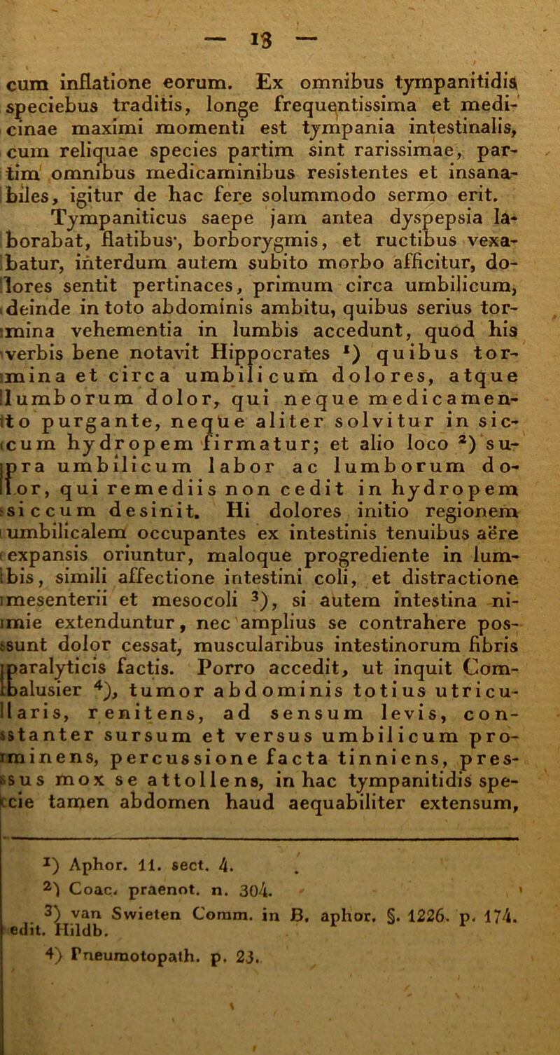 cum inflatione eorum. Ex omnibus tympanitidi$ speciebus traditis, longe frequentissima et medi- cinae maximi momenti est tympania intestinalis, cum reliquae species partim sint rarissimae, par- tim omnibus medicaminibus resistentes et insana- biles, igitur de hac fere solummodo sermo erit. Tympaniticus saepe jam antea dyspepsia la- borabat, flatibus*, borborygmis, et ructibus vexa- batur, interdum autem subito morbo afficitur, do- lores sentit pertinaces, primum circa umbilicum, i deinde in toto abdominis ambitu, quibus serius tor- :mina vehementia in lumbis accedunt, quod his 'verbis bene notavit Hippocrates *) quibus tor- imina et circa umbilicum dolores, atque llumborum dolor, qui neque medicamen* ito purgante, neque aliter solvitur in sic- icum hydropem firmatur; et alio loco 2) su- ipra umbilicum labor ac lumborum do* lior, qui remediis non cedit in hydropem ssiccum desinit. Hi dolores initio regionem i umbilicalem occupantes ex intestinis tenuibus aere (expansis oriuntur, maloque progrediente in lum- ibis, simili affectione intestini coli, et distractione imesenterii et mesocoli 3), si autem intestina ni- imie extenduntur, nec amplius se contrahere pos- tsunt dolor cessat, muscularibus intestinorum fibris jparalyticis factis. Porro accedit, ut inquit Com- loalusier 4), tumor abdominis totius utricu- liaris, r enitens, ad sensum levis, con- sstanter sursum et versus umbilicum pro- iminens, percussione facta tinniens, pres- sus mox se attollens, in hac tympanitidis spe- tcie tamen abdomen haud aequabiliter extensum. I) Aphor. 11. sect. 4. Coae, praenot. n. 304. ' , 3) van Swieten Comm. in B. aphor. §. 1226. p. 174. edit. Hildb. 1