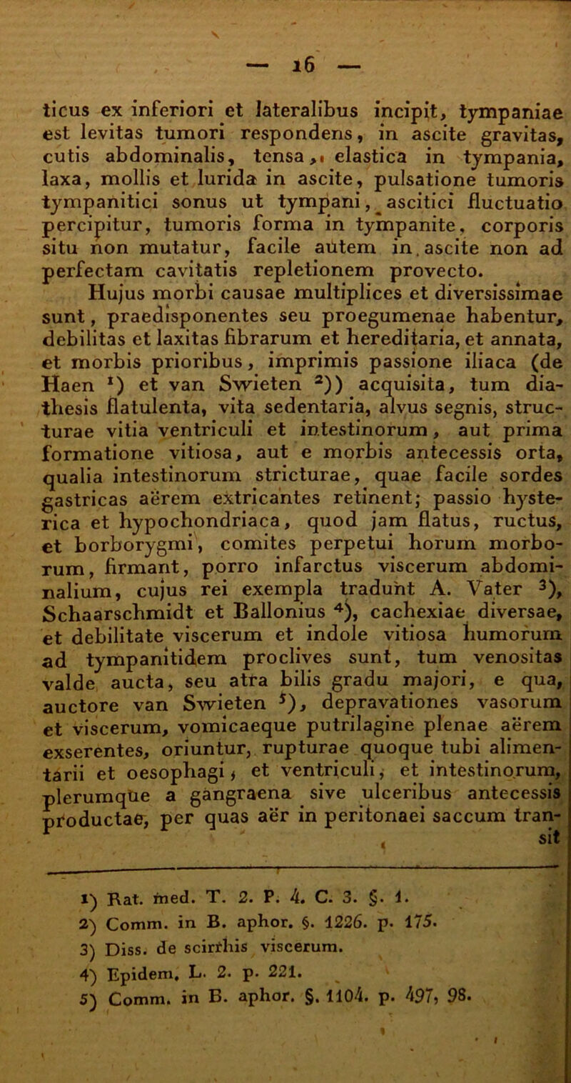 ticus ex inferiori et lateralibus incipit, tympaniae est levitas tumori respondens, in ascite gravitas, cutis abdominalis, tensa,» elastica in tympania, laxa, mollis et lurida in ascite, pulsatione tumoris tympanitici sonus ut tympani, ascitici fluctuatio percipitur, tumoris forma in tympanite, corporis situ non mutatur, facile autem in, ascite non ad perfectam cavitatis repletionem provecto. Hujus morbi causae multiplices et diversissimae sunt, praedisponentes seu proegumenae habentur, debilitas et laxitas fibrarum et hereditaria, et annata, et morbis prioribus, imprimis passione iliaca (de Haen *) et van Swieten 1 2)) acquisita, tum dia- tbesis flatulenta, vita sedentaria, alvus segnis, struc- turae vitia ventriculi et intestinorum, aut prima formatione vitiosa, aut e morbis antecessis orta, qualia intestinorum stricturae, quae facile sordes gastricas aerem extricantes retinent; passio hyste- rica et hypochondriaca, quod jam flatus, ructus, et borborygmi, comites perpetui horum morbo- rum, firmant, porro infarctus viscerum abdomi- nalium, cujus rei exempla tradunt A. Vater 3), Schaarschmidt et Ballonius 4), cachexiae diversae, et debilitate viscerum et indole vitiosa humorum ad tympanitidem proclives sunt, tum venositas valde aucta, seu atra bilis gradu majori, e qua, auctore van Swieten 5), depravationes vasorum et viscerum, vomicaeque putrilagine plenae aerem exserentes, oriuntur, rupturae quoque tubi alimen- tarii et oesophagi * et ventriculi * et intestinorum, plerumque a gangraena sive ulceribus antecessis pfoductae, per quas aer in peritonaei saccum tran- 1) Rat. med. T. 2. P. 4. C. 3. §. 1. 2) Comm. in B. aphor. §. 1226. p. 175. 3) Diss. de scirrhis viscerum. 4) Epidem. L. 2. p. 221.