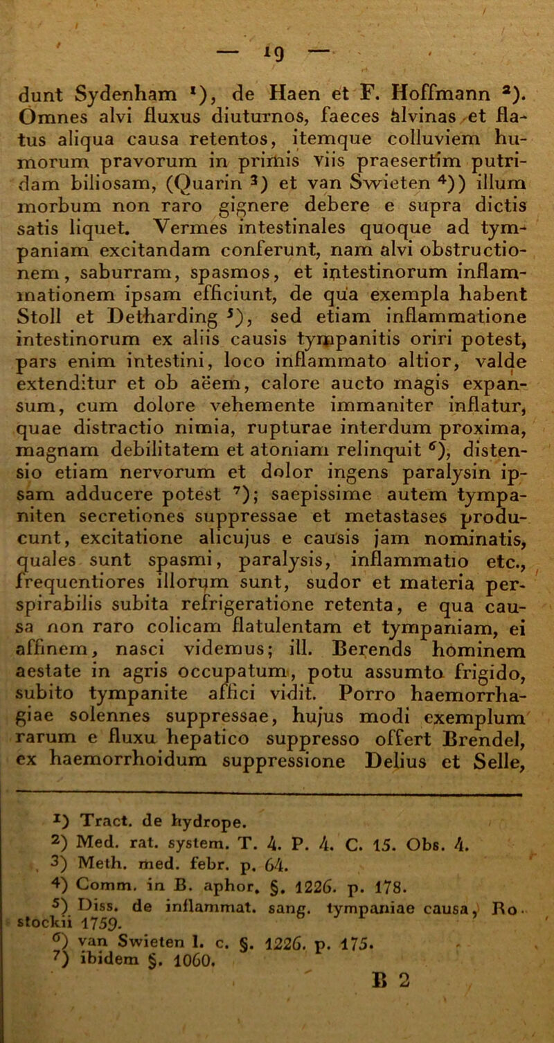 *9 dunt Sydenham *), de Haen et F. Hoffmann a). Omnes alvi fluxus diuturnos, faeces alvinas et fla- tus aliqua causa retentos, itemque colluviem hu- morum pravorum in primis viis praesertim putri- dam biliosam, (Quarin * 2 3) et van Swieten 4)) illum morbum non raro gignere debere e supra dictis satis liquet. Vermes intestinales quoque ad tym- paniam excitandam conferunt, nam alvi obstructio- nem, saburram, spasmos, et mtestinorum inflam- mationem ipsam efficiunt, de qua exempla habent Stoll et Detharding 5 *), sed etiam inflammatione intestinorum ex aliis causis tynppanitis oriri potest, pars enim intestini, loco inflammato altior, valde extenditur et ob aeem, calore aucto magis expan- sum, cum dolore vehemente immaniter inflatur, quae distractio nimia, rupturae interdum proxima, magnam debilitatem et atoniam relinquit ff), disten- sio etiam nervorum et dolor ingens paralysin ip- sam adducere potest 7); saepissime autem tympa- niten secretiones suppressae et metastases produ- cunt, excitatione alicujus e causis jam nominatis, quales sunt spasmi, paralysis, inflammatio etc., frequentiores illorum sunt, sudor et materia per- spirabilis subita refrigeratione retenta, e qua cau- sa non raro colicam flatulentam et tympaniam, ei affinem, nasci videmus; ili. Berends hominem aestate in agris occupatum, potu assumta frigido, subito tympanite affici vidit. Porro haemorrha- giae solennes suppressae, hujus modi exemplum rarum e fluxu hepatico suppresso offert Brendel, ex haemorrhoidum suppressione Delius et Selle, J) Tract. de hydrope. 2) Med. rat. syslem. T. 4. P. 4. C. 15. Obs. 4. , 3) Meth. med. febr. p. 64. 4) Comm, in B. aphor. §. 1226. p. 178. s) Diss. de inflammat, sane, tympaniae causa, Bo- stockii 1759- °) van Swieten 1. c. §. 1226. p. 175. 7) ibidem §. 1060.