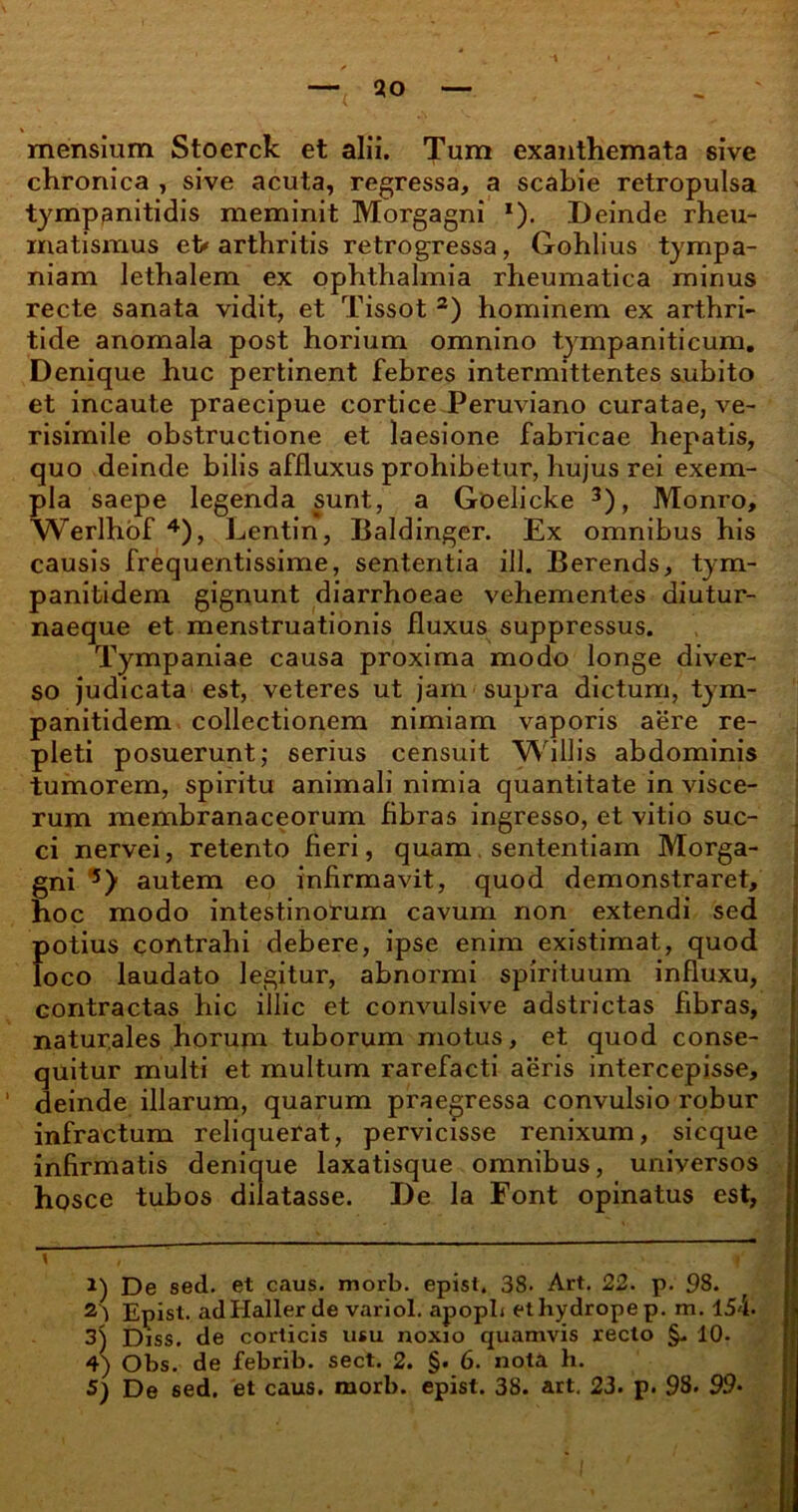 mensium Stoerck et alii. Tum exanthemata sive chronica , sive acuta, regressa, a scabie retropulsa tymppnitidis meminit Morgagni *). Deinde rheu- matismus et» arthritis retrogressa, Gohlius tympa- niam lethalem ex Ophthalmia rheumatica minus recte sanata vidit, et Tissot 2) hominem ex arthri- tide anomala post horium omnino tympaniticum. Denique huc pertinent febres intermittentes subito et incaute praecipue cortice Peruviano curatae, ve- risimile obstructione et laesione fabricae hepatis, quo deinde bilis affluxus prohibetur, hujus rei exem- pla saepe legenda sunt, a Goelicke 3), Monro, Werlhof 4), Lentin, Baldinger. Ex omnibus his causis frequentissime, sententia ili. Berends, tym- panitidem gignunt diarrhoeae vehementes diutur- naeque et menstruationis fluxus suppressus. Tympaniae causa proxima modo longe diver- so judicata est, veteres ut jam supra dictum, tym- panitidem collectionem nimiam vaporis aere re- pleti posuerunt; serius censuit Willis abdominis tumorem, spiritu animali nimia quantitate in visce- rum membranaceorum fibras ingresso, et vitio suc- ci nervei, retento fieri, quam sententiam Morga- gni 5) autem eo infirmavit, quod demonstraret, hoc modo intestinorum cavum non extendi sed potius contrahi debere, ipse enim existimat, quod loco laudato legitur, abnormi spirituum influxu, contractas hic illic et convulsive adstrictas fibras, naturales horum tuborum motus, et quod conse- quitur multi et multum rarefacti aeris intercepisse, 1 deinde illarum, quarum praegressa convulsio robur infractum reliquerat, pervicisse renixum, sicque infirmatis denique laxatisque omnibus, universos hosce tubos dilatasse. De la Font opinatus est, \ , i 1) De sed. et caus. morb. epist. 38. Art. 22. p. 98. f 2) Epist. adHaller de variol. apopb ethydropep. m. 154. 3) Diss. de corticis usu noxio quamvis recto §. 10- 4) Obs. de febrib. sect. 2. §. 6. nota h. 5} De 6ed. et caus. morb. epist. 38. art. 23. p. 98. 99-