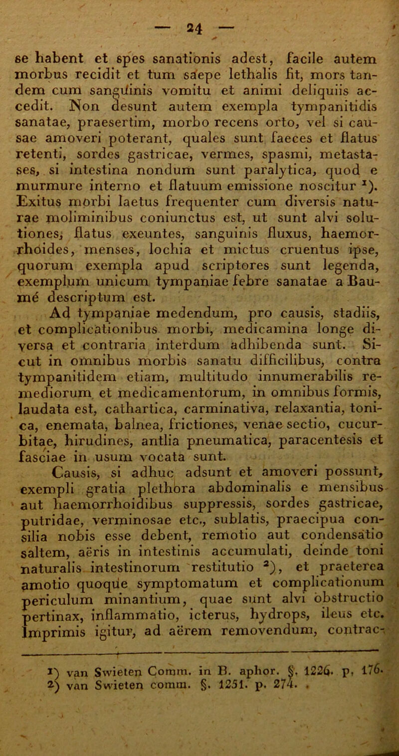 se habent et spes sanationis adest, facile autem morbus recidit et tum saepe lethalis fit, mors tan- dem cum sangUinis vomitu et animi deliquiis ac- cedit. Non desunt autem exempla tympanitidis sanatae, praesertim, morbo recens orto, vel si cau- sae amoveri poterant, quales sunt faeces et flatus retenti, sordes gastricae, vermes, spasmi, metasta- ses, si intestina nondum sunt paralytica, quod e murmure interno et flatuum emissione noscitur *). Exitus morbi laetus frequenter cum diversis natu- rae moliminibus coniunctus est, ut sunt alvi solu- tiones, flatus exeuntes, sanguinis fluxus, haemor- rhoides, menses, lochia et mictus cruentus ipse, quorum exempla apud scriptores sunt legenda, exemplum unicum tympaniae febre sanatae a Bau- md descriptum est. Ad tympaniae medendum, pro causis, stadiis, et complicationibus morbi, medicamina longe di- versa et contraria interdum adhibenda sunt. Si- cut in omnibus morbis sanatu difficilibus, contra tympanitidem etiam, multitudo innumerabilis re- mediorum et medicamentorum, in omnibus formis, laudata est, cathartica, carminativa, relaxantia, toni- ca, enemata, balnea, frictiones, venae sectio, cucur- bitae, hirudines, antlia pneumatica, paracentesis et fasciae in usum vocata sunt. Causis, si adhuc adsunt et amoveri possunt, exempli gratia plethora abdominalis e mensibus aut haemorrhoidibus suppressis, sordes gastricae, putridae, verminosae etc., sublatis, praecipua con- silia nobis esse debent, remotio aut condensatio saltem, aeris in intestinis accumulati, deinde toni naturalis intestinorum restitutio 1 2), et praeterea amotio quoque symptomatum et complicationum * periculum minantium, quae sunt alvi obstructio pertinax, inflammatio, icterus, hydrops, ileus etc. Imprimis igitur, ad aerem removendum, coptrac- 1) van Swieten Comni. in B. aplior. 1226. p, 176- 2) van Swieten coram. §. 1251. p. 274. . 4