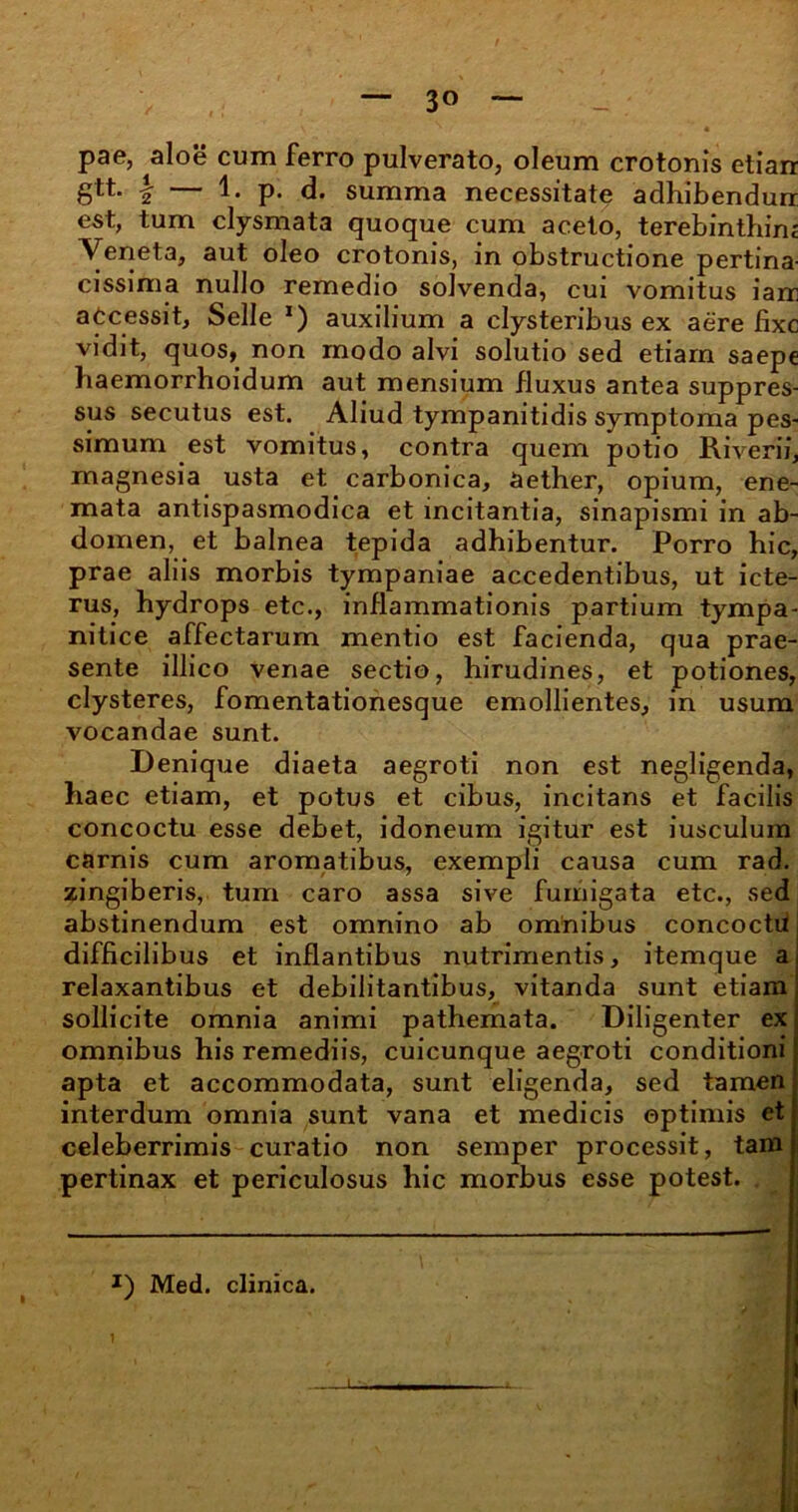 3° pae, aloe cum ferro pulverato, oleum crotonis etiarr gtt. \ — 1. p. d. summa necessitate adhibendurr est, tum clysmata quoque cum aceto, terebinthim Veneta, aut oleo crotonis, in obstructione pertina- cissima nullo remedio solvenda, cui vomitus iam accessit, Selle 1) auxilium a clysteribus ex aere fixe vidit, quos, non modo alvi solutio sed etiam saepe haemorrhoidum aut mensium fluxus antea suppres- sus secutus est. Aliud tympanitidis symptoma pes- simum est vomitus, contra quem potio Riverii, magnesia usta et carbonica, aether, opium, ene- mata antispasmodica et incitantia, sinapismi in ab- domen, et balnea tepida adhibentur. Porro hic, prae aliis morbis tympaniae accedentibus, ut icte- rus, hydrops etc., inflammationis partium tympa- nitice affectarum mentio est facienda, qua prae- sente illico venae sectio, hirudines, et potiones, clysteres, fomentationesque emollientes, in usum vocandae sunt. Denique diaeta aegroti non est negligenda, haec etiam, et potus et cibus, incitans et facilis concoctu esse debet, idoneum igitur est iusculum carnis cum aromatibus, exempli causa cum rad. zingiberis, tum caro assa sive fumigata etc., sed abstinendum est omnino ab omnibus concoctii difficilibus et inflantibus nutrimentis, itemque a relaxantibus et debilitantibus, vitanda sunt etiam sollicite omnia animi pathemata. Diligenter ex omnibus his remediis, cuicunque aegroti conditioni apta et accommodata, sunt eligenda, sed tamen interdum omnia sunt vana et medicis optimis et celeberrimis curatio non semper processit, tam pertinax et periculosus hic morbus esse potest. J) Med. clinica.