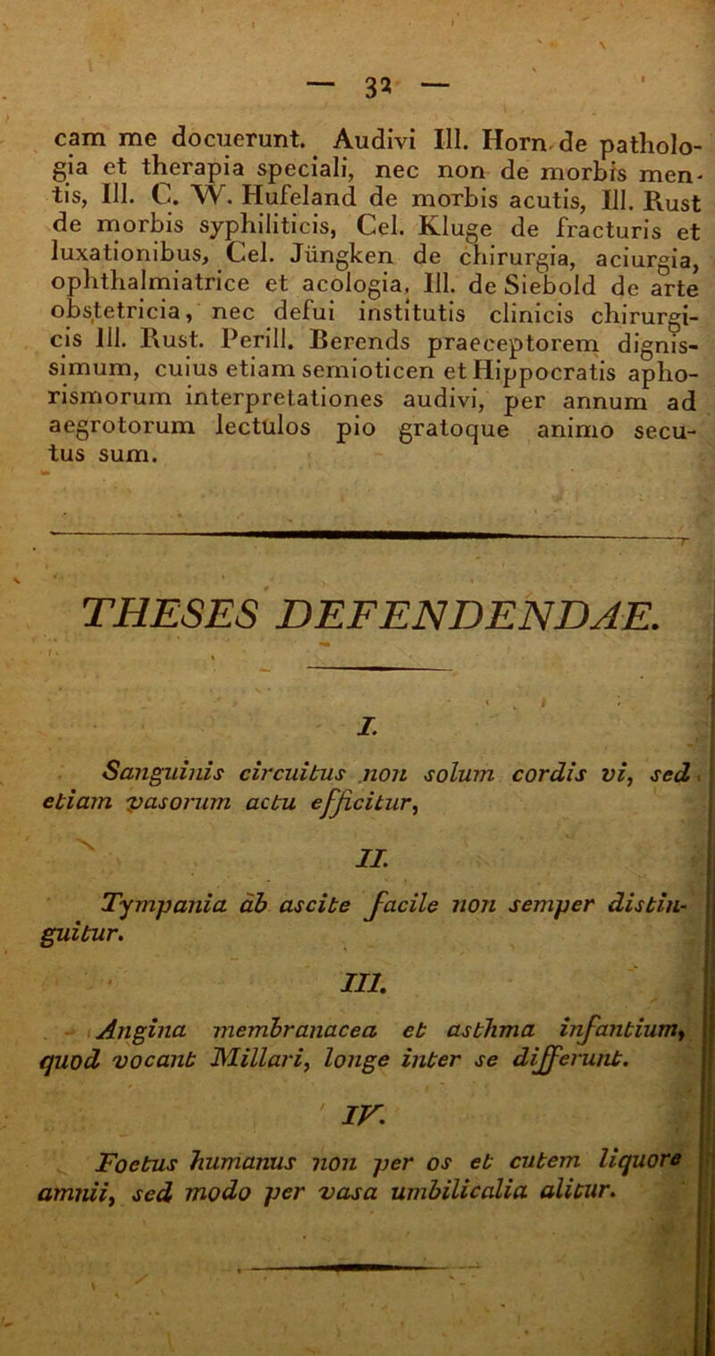 3* cam me docuerunt. Audivi III. Horn de patholo- gia et therapia speciali, nec non de morbis mem tis, 111. G. W. Hufeland de morbis acutis, 111. Pvust de morbis syphiliticis, Cei. Kluge de fracturis et luxationibus, Cei. Jiingken de chirurgia, aciurgia, ophthalmiatrice et acologia, III. de Siebold de arte obstetricia, nec defui institutis clinicis chirurgi- cis 111. Rust. Perill. Berends praeceptorem dignis- simum, cuius etiam semioticen et Hippocratis apho- rismorum interpretationes audivi, per annum ad aegrotorum lectulos pio gratoque animo secu- tus sum. THESES DEFENDENDAE. • ■ . i . i : I. Sanguinis circuitus non solum cordis vi, sed ■ etiam vasorum actu efficitur, II. Tympania ab ascite Facile non semper distin- guitur. ' III. Angina membranacea et asthma infantiumy 1 quod vocant Miliari, longe inter se differunt. • IV. Foetus humanus non per os et cutem liquore amnii, sed modo per vasa umbilicalia alitur. H.