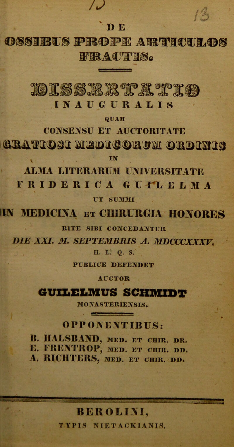 I D E arvicvii<os VBUlVTESq [JfAUGURALIS QUAM CONSENSU ET AUCTORITATE ®&&*22®§2 Ml£2)24i&iXmd (DlfflDUaSS v . ™ ALMA LITERARUM UNIVERSITATE F RIDERI C A G U UL E L M A X I UT SUMMI (IN MEDICINA, et CHIRURGIA HONORES RITE SIBI CONCEDANTUR DTE XXI. M. SEPTEMBRIS A. MDCCCXXXV. H. L. Q. S. PUBLICE DEFENDET AUCTOR GUILELMVS SCHJKXDT MONASTERIENSIS. OPPONENTIBUS: B. IIALSBAND, med. et cuir. dr. E. FRENTROP, med. et chir. dd. A. RICIITERS, MED. ET CHIR. DD* RE RO LINI, TYPIS NIET ACKIANIS.