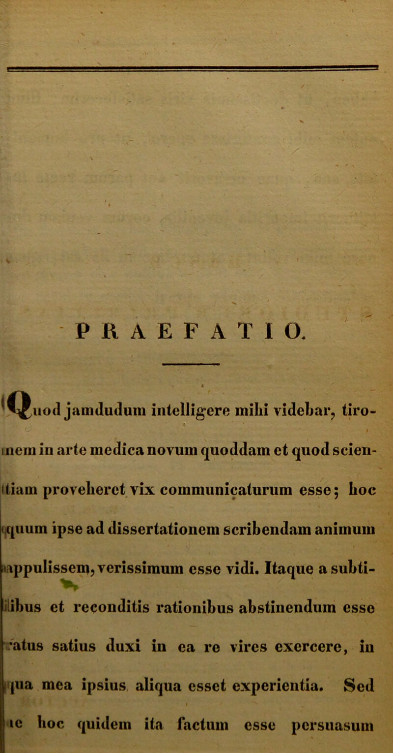 PRAEFATIO. *Quod jamdudum intelligere mihi videbar, tiro- inem in arte medica novum quoddam et quod scien- itiam proveheret vix communicaturum esse; hoc iquum ipse ad dissertationem scribendam animum appulissem, verissimum esse vidi. Itaque asubti- iiibus et reconditis rationibus abstinendum esse 'atus satius duxi in ea re vires exercere, in qua mea ipsius aliqua esset experientia. Sed t / ^ ic hoc quidem ita factum esse persuasum