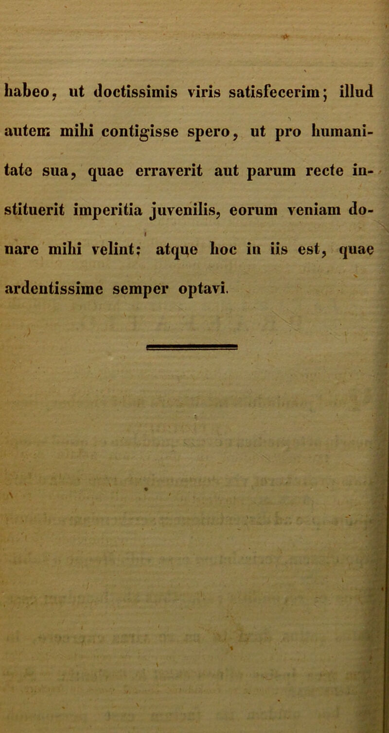 habeo, ut doctissimis viris satisfecerim; illud autem mihi contigisse spero, ut pro humani- tate sua, quae erraverit aut parum recte in- stituerit imperitia juvenilis, eorum veniam do- i nare mihi velint; atque hoc in iis est, quae ardentissime semper optavi.