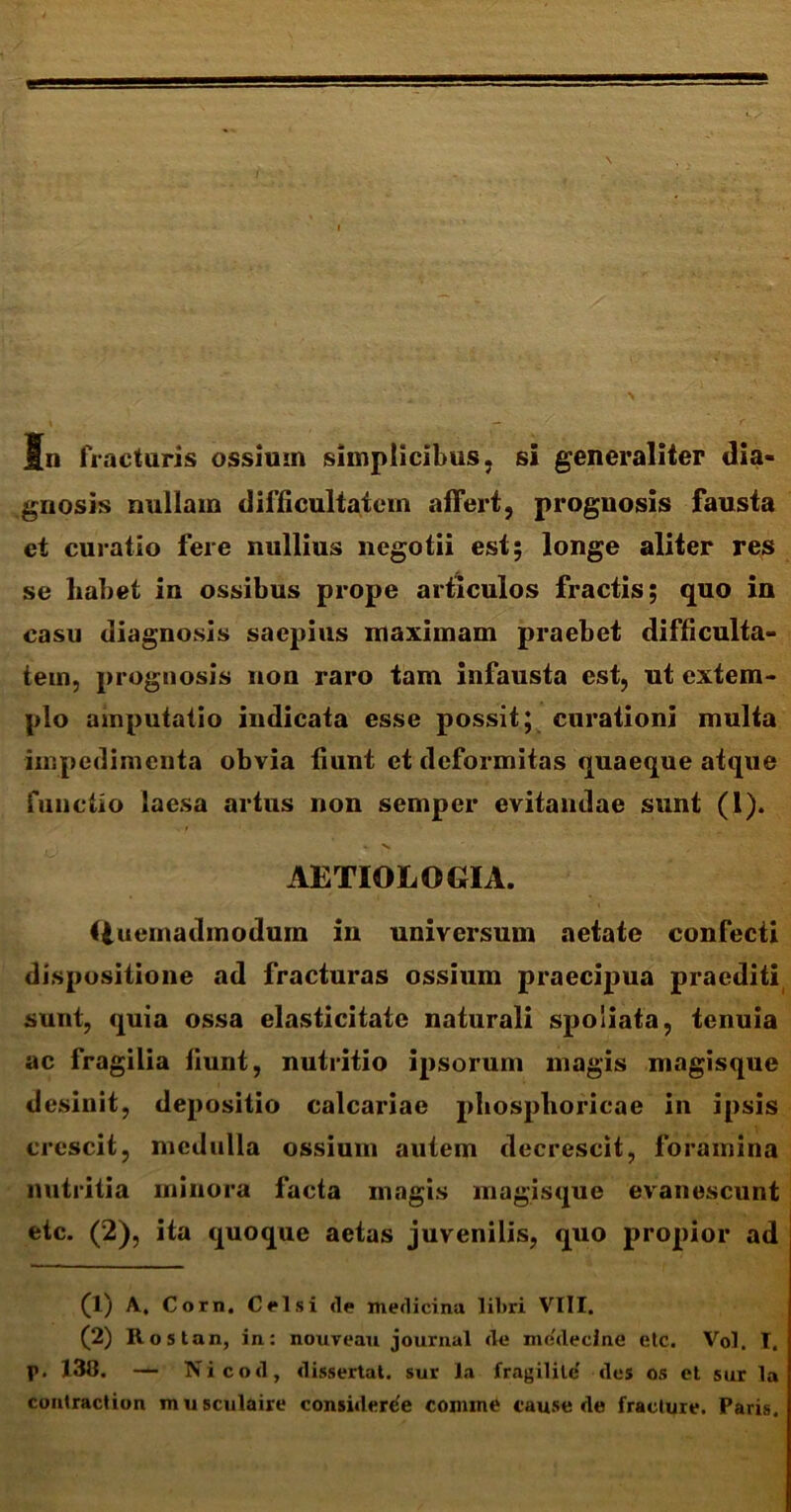 5n fracturis ossium simplicibus, si generaliter dia- gnosis nullam difficultatem affert, prognosis fausta et curatio fere nullius negotii est; longe aliter res se habet in ossibus prope articulos fractis; quo in casu diagnosis saepius maximam praebet difficulta- tem, prognosis non raro tam infausta est, ut extem- plo amputatio indicata esse possit; curationi multa impedimenta obvia fiunt et deformitas quaeque atque functio laesa artus non semper evitandae sunt (1). AETIOLOGIA. Gueinadmodum in universum aetate confecti dispositione ad fracturas ossium praecipua praediti sunt, quia ossa elasticitate naturali spoliata, tenuia ac fragilia fiunt, nutritio ipsorum magis magisque desinit, depositio calcariae pliosphoricae in ipsis crescit, medulla ossium autem decrescit, foramina nutritia minora facta magis magisque evanescunt etc. (2), ita quoque aetas juvenilis, quo propior ad (1) A, Corn. Celsi <le medicina libri VIII. (2) Rost an, in: nouveau journal de mddecine etc. Vol. T. p. 138. — Nicod, dissertat, sur la fragilile' des os et sur la contraction musculaire considerde comme cause de fracture. Paris.