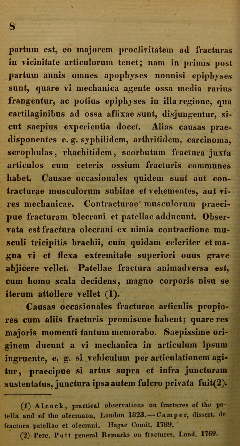 partum est, eo majorem proclivitatem ad fracturas in vicinitate articulorum tenet; nam in primis post partum annis omnes apophyses nonnisi epiphyses sunt, quare vi mechanica agente ossa media rarius frangentur, ac potius epiphyses in illa regione, qua cartilaginibus ad ossa affixae sunt, disjungentur, si- cut saepius experientia docet. Alias causas prae- disponentes c. g. syphilidem, arthritidem, carcinoma, scrophulas, rhachitidem, scorbutum fractura juxta articulos cum ceteris ossium fracturis communes habet. Causae occasionales quidem sunt aut con- tracturae musculorum subitae et vehementes, aut vi- res mechanicae. Contracturae musculorum praeci- pue fracturam blecrani et patellae adducunt. Obser- vata est fractura olecrani ex nimia contractione mu- sculi tricipitis brachii, cum quidam celeriter et ma- gna vi et flexa extremitate superiori onus gTave abjicere vellet. Patellae fractura animadversa est, cum homo scala decidens, magno corporis nisu se iterum attollere vellet (1). Causas occasionales fracturae articulis propio- res cum aliis fracturis promiscue habent; quare res majoris momenti tantum memorabo. Saepissime ori- ginem ducunt a vi mechanica in articulum ipsum ingruente, e. g. si vehiculum per articulationem agi- tur, praecipue si artus supra et infra juncturam sustentatus, junctura ipsa autem fulcro privata fuit(2). (1) Alcoclc, practical observations on fractures of the pa- tella and of tlie olecranon. London 1823. — Camper, dissert. de fractura patellae et olecrani. Hagae Comit. 1789. (2) Perc. Pott general Remarks on fractures. Lond. 1769.