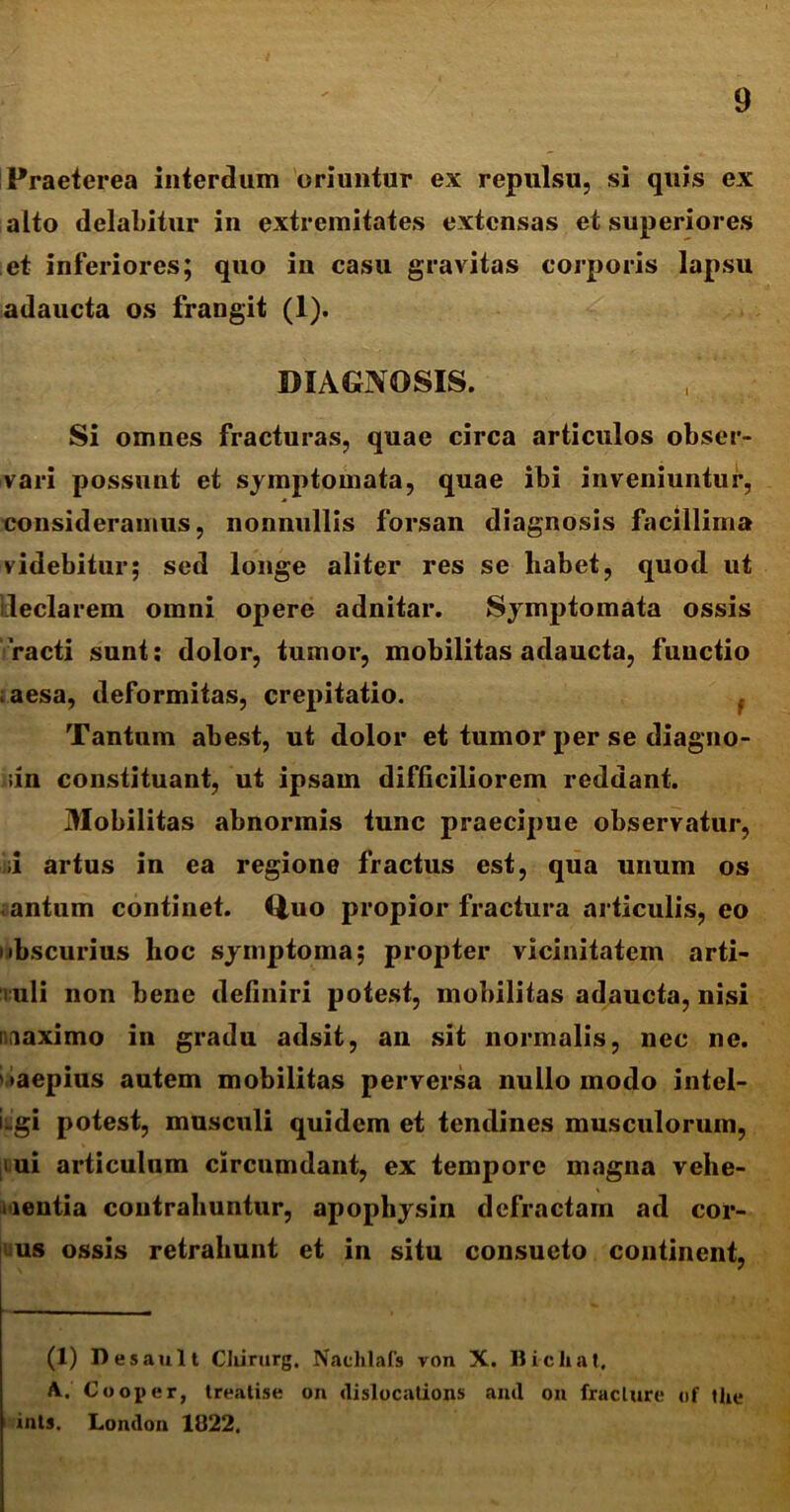 Praeterea interdum oriuntur ex repulsu, si quis ex alto delabitur in extremitates extensas et superiores et inferiores; quo in casu gravitas corporis lapsu adaucta os frangit (1). DIAGNOSIS. Si omnes fracturas, quae circa articulos obser- vari possunt et symptomata, quae ibi inveniuntur, consideramus, nonnullis forsan diagnosis facillima videbitur; sed longe aliter res se liabet, quod ut iileclarem omni opere adnitar. Symptomata ossis racti sunt: dolor, tumor, mobilitas adaucta, functio ; aesa, deformitas, crepitatio. Tantum abest, ut dolor et tumor per se diagno- iin constituant, ut ipsam difficiliorem reddant. Mobilitas abnormis tunc praecipue observatur, ;i artus in ea regione fractus est, qua unum os antum continet. Q,uo propior fractura articulis, eo ubscurius hoc symptoma; propter vicinitatem arti- luli non bene definiri potest, mobilitas adaucta, nisi iiaximo in gradu adsit, an sit normalis, nec ne. •aepius autem mobilitas perversa nullo modo intel- iiigi potest, musculi quidem et tendines musculorum, iui articulum circumdant, ex tempore magna vehe- mentia contrahuntur, apophysin defractam ad cor- us ossis retrahunt et in situ consueto continent, (1) Desault Cliirurg. Nachlafs von X. Bichat, A. Cooper, treatise on dislocations and on fraclure of the ints, Lornlon 1822.