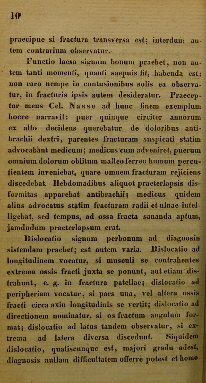 10> praecipue si fractura transversa est; interdum au- tem contrarium observatur. Functio laesa signum bonum praebet, non au- tem tanti momenti, quanti saepuls fit, habenda est; non raro nempe in contusionibus solis ea observa- tur, in fracturis ipsis autem desideratur. Praecep- tor meus Cei. Nasse ad hunc finem exemplum hocce narravit; puer quinque circiter annorum ex alto decidens querebatur de doloribus anti- brachii dextri, parentes fracturam suspicati statim advocabant medicum; medicus cum adveniret, puerum omnium dolorum oblitum malleo ferreo humum percu- tientem inveniebat, quare omnem fracturam rejiciens discedebat. Hebdomadibus aliquot praeterlapsis dis- formitas apparebat antibrachii; medicus quidem alius advocatus statim fracturam radii et ulnae intel- ligebat, sed tempus, ad ossa fracta sananda aptum, jamdudum praeterlapsum erat. Dislocatio signum perbonum ad diagnosin sistendam praebet; est autem varia. Dislocatio ad longitudinem vocatur, si musculi se contrahentes extrema ossis fracti juxta se ponunt, aut etiam dis- trahunt, e. g. in fractura patellae; dislocatio ad peripheriam vocatur, si pars una, vel altera ossis fracti circa axin longitudinis se vertit; dislocatio ad directionem nominatur, si os fractum angulum for- mat; dislocatio ad latus tandem observatur, si ex- trema ad latera diversa discedunt. Siquidem dislocatio, qualiscunque est, majori gradu adest, diagnosis nullam difficultatem offerre potest et homo