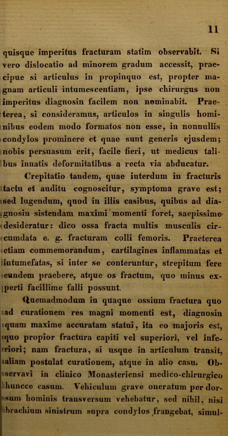 quisque imperitus fracturam statim observabit. Si vero dislocatio ad minorem gradum accessit, prae- cipue si articulus in propinquo est, propter ma- gnam articuli intumescentiam, ipse chirurgus non imperitus diagnosin facilem non nominabit. Prae- terea, si consideramus, articulos in singulis homi- nibus eodem modo formatos non esse, in nonnullis condylos prominere et quae sunt generis ejusdem; i nobis persuasum erit, facile fieri, ut medicus tali- bus innatis deformitatibus a recta via abducatur. Crepitatio tandem, quae iuterdum in fracturis tactu et auditu cognoscitur, symptoma grave est; •sed lugendum, quod in illis casibus, quibus ad dia- ignosin sistendam maximi momenti foret, saepissime (desideratur: dico ossa fracta multis musculis cir- cumdata e. g. fracturam colli femoris. Praeterea etiam commemorandum, cartilagines inflammatas et intumefatas, si inter se conteruntur, strepitum fere eundem praebere, atque os fractum, quo minus ex- jperti facillime falli possunt. Quemadmodum in quaque ossium fractura quo ad curationem res magni momenti est, diagnosin quam maxime accuratam statui, ita eo majoris est, <quo propior fractura capiti vel superiori, vel infe- riori; nam fractura, si usque in articulum transit, taliam postulat curationem, atque in alio casu. Ob- servavi in clinico Monasteriensi mcdico-chirurgico huncce casum. Vehiculum grave oneratum per dor- sum hominis transversum vehebatur, sed nihil, nisi brachium sinistrum supra condylos frangebat, simul-