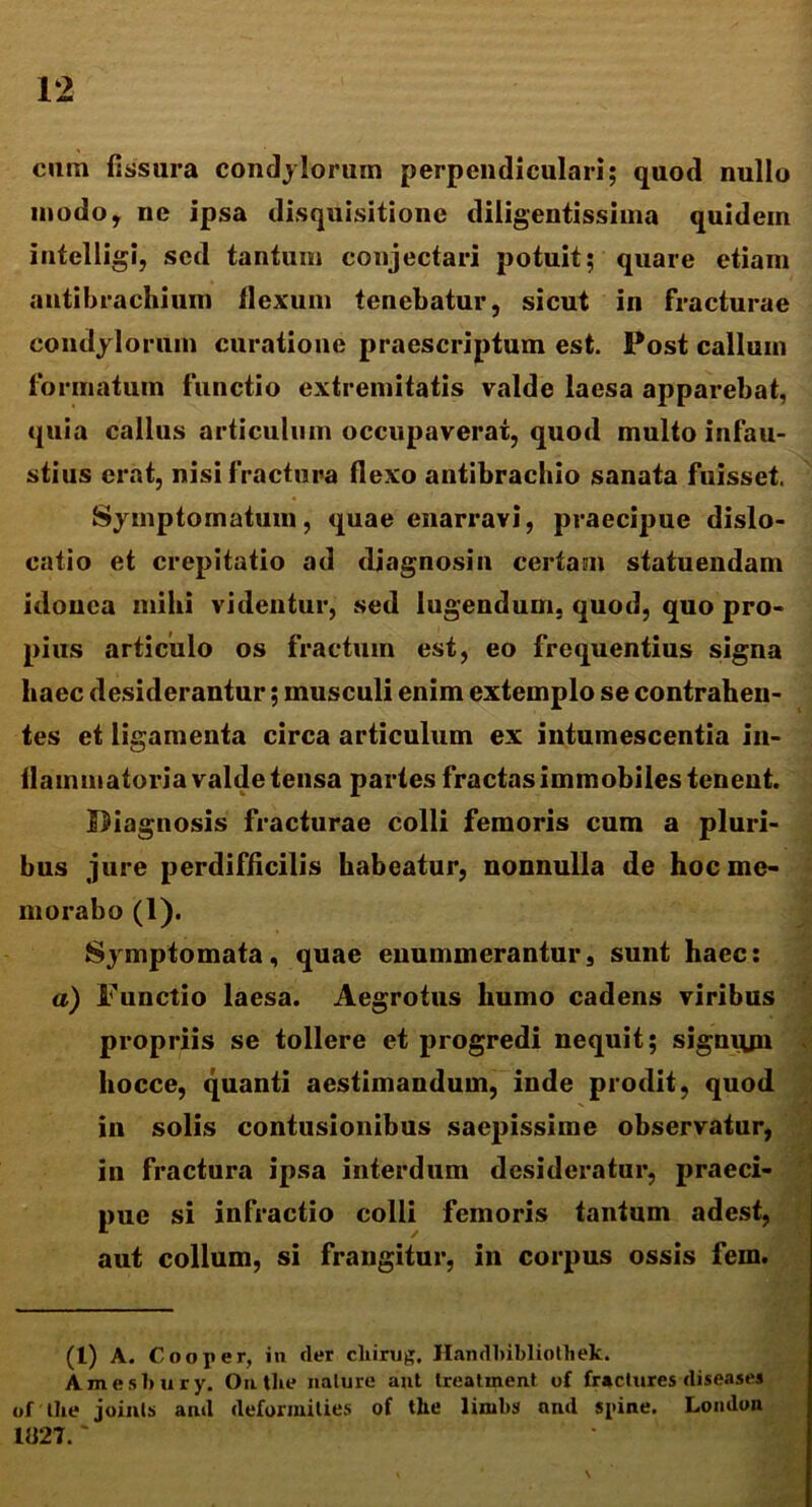 cum fissura condylorum perpendiculari; quod nullo modo, ne ipsa disquisitione diligentissiuia quidein intelligi, sed tantum conjectari potuit; quare etiam autibrachium flexum tenebatur, sicut in fracturae condylorum curatione praescriptum est. Post callum formatum functio extremitatis valde laesa apparebat, quia callus articulum occupaverat, quod multo infau- stius erat, nisi fractura flexo antibrachio sanata fuisset. Symptomatum, quae enarravi, praecipue dislo- catio et crepitatio ad diagnosin certam statuendam idonea inibi videntur, sed lugendum, quod, quo pro- pius articulo os fractum est, eo frequentius signa haec desiderantur; musculi enim extemplo se contrahen- tes et ligamenta circa articulum ex intumescentia in- flammatoria valde tensa partes fractas immobiles tenent. Diagnosis fracturae colli femoris cum a pluri- bus jure perdifficilis habeatur, nonnulla de hoc me* morabo (1). Sjmptomata, quae enummerantur, sunt haec: a) Functio laesa. Aegrotus humo cadens viribus propriis se tollere et progredi nequit; signqjn hocce, quanti aestimandum, inde prodit, quod in solis contusionibus saepissime observatur, in fractura ipsa interdum desideratur, praeci- pue si infractio colli femoris tantum adest, aut collum, si frangitur, in corpus ossis fem. (1) A. Cooper, in der cliirug, Handbibliothek. Amesbury. Onthe nature ant Ireatment of fractures diseases of Ilie joinls and deformilies of the linibs and spine. London 1827.~
