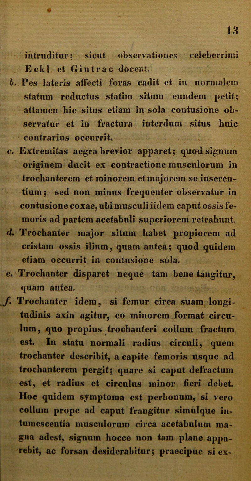intruditur: sicut observationes celeberrimi Eckl et (2intra c elocent. b. Pes lateris affecti foras cadit et in normalem statum reductus statim situm eundem petit; attamen liic situs etiam in sola contusione ob- servatur et in fractura interdum situs huic contrarius occurrit. c. Extremitas aegra brevior apparet; quod signum originem ducit ex contractione musculorum in trochanterem et minorem et majorem se inseren- tium ; sed non minus frequenter observatur in contusione coxae, ubi musculi iidem caput ossis fe- moris ad partem acetabuli superiorem retrahunt. d. Trochanter major situm habet propiorem ad cristam ossis ilium, quam antea; quod quidem etiam occurrit in contusione sola. e. Trochanter disparet neque tam bene tangitur, quam antea. J\ Trochanter idem, si femur circa suam longi- tudinis axin agitur, eo minorem format circu- lum, quo propius trochanteri collum fractum est. In statu normali radius circuli, quem trochanter describit, a capite femoris usque ad trochanterem pergit; quare si caput defractum est, et radius et circulus minor fieri debet. Hoc quidem symptoma est perbonum, si vero collum prope ad caput frangitur simulque in- tumescentia musculorum circa acetabulum ma- gna adest, signum hocce non tam plane appa- rebit, ac forsan desiderabitur; praecipue si ex-