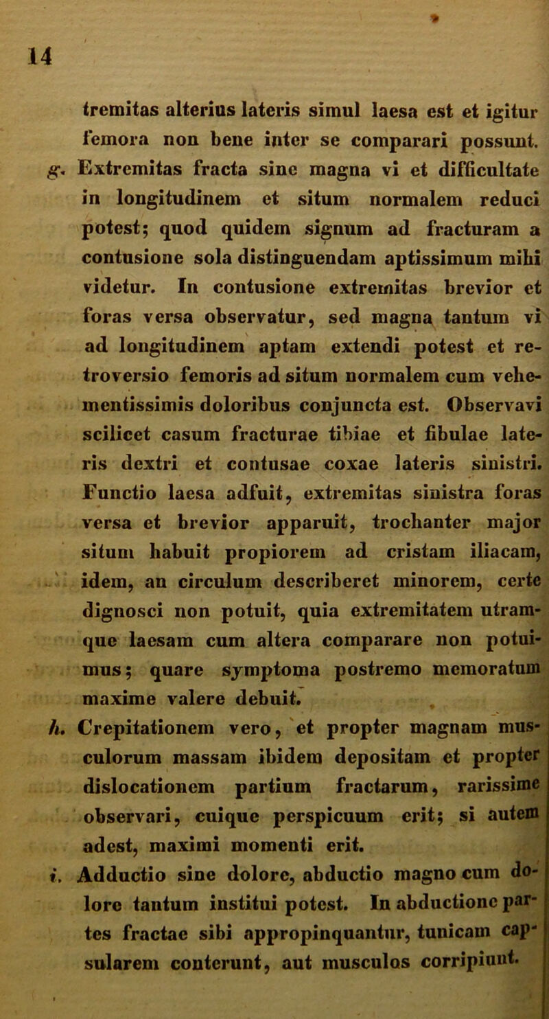 tremitas alterius lateris simul laesa est et igitur femora non bene inter se comparari possunt. g. Extremitas fracta sine magna vi et difficultate in longitudinem et situm normalem reduci potest; quod quidem signum ad fracturam a contusione sola distinguendam aptissimum mihi videtur. In contusione extremitas brevior et foras versa observatur, sed magna tantum vi ad longitudinem aptam extendi potest et re- troversio femoris ad situm normalem cum vehe- mentissimis doloribus conjuncta est. Observavi scilicet casum fracturae tibiae et fibulae late- ris dextri et contusae coxae lateris sinistri. Functio laesa adfuit, extremitas sinistra foras versa et brevior apparuit, trochanter major situm habuit propiorem ad cristam iliacam, idem, an circulum describeret minorem, certe dignosci non potuit, quia extremitatem utram- que laesam cum altera comparare non potui- mus; quare symptoma postremo memoratum maxime valere debuit. h. Crepitationem vero, et propter magnam mus- culorum massam ibidem depositam et propter dislocationem partium fractarum, rarissime observari, cuique perspicuum erit; si autem adest, maximi momenti erit. Adductio sine dolore, abductio magno cum do- lore tantum institui potest. In abductione par- tes fractae sibi appropinquantur, tunicam cap- sularem conterunt, aut musculos corripiunt. t.