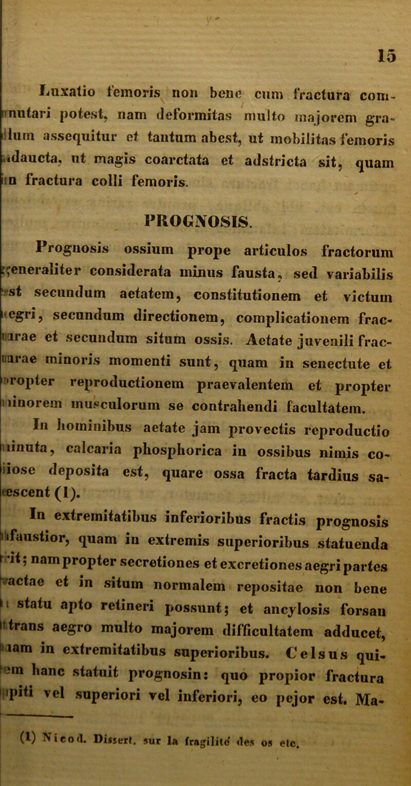 Luxatio femoris non bene cum fractura com- rmutari potest, nam deformitas multo majorem gra- •Ium assequitur et tantum abest, ut mobilitas femoris adaucta, ut magis coarctata et adstricta sit, quam iin fractura colli femoris. PROGNOSIS. Prognosis ossium prope articulos fractorum generaliter considerata minus fausta, sed variabilis ‘■•st secundum aetatem, constitutionem et victum i egri, secundum directionem, complicationem frac- i.irae et secundum situm ossis. Aetate juvenili frac- uarae minoris momenti sunt, quam in senectute et ropter reproductionem praevalentem et propter i linorem musculorum se contrahendi facultatem. In hominibus aetate jam provectis rcproductio ninuta, calcaria phosphorica in ossibus nimis co- nose deposita est, quare ossa fracta tardius sa- tescent (1). In extremitatibus inferioribus fractis prognosis ^faustior, quam in extremis superioribus statuenda I it; nam propter secretiones et excretiones aegri partes |vactae et in situm normalem repositae non bene |i statu aPto retineri possunt; et ancylosis forsau i: trans aegro multo majorem difficultatem adducet, nam in extremitatibus superioribus. Celsus qui- f'?m hanc statuit prognosin: quo propior fractura i ipiti vel superiori vel inferiori, eo pejor est. Ma- > __ (i) Nieocl. Disseri. sur Ia fragilite <les os etc.