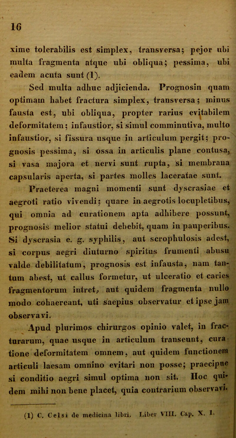xime tolerabilis est simplex, transversa; pejor ubi multa fragmenta atque ubi obliqua; pessima, ubi eadem acuta sunt (1). Sed multa adhuc adjicienda. Prognosin quam optimain habet fractura simplex, transversa; minus fausta est, ubi obliqua, propter rarius evitabilem deformitatem; infaustior, si simul comminutiva, multo infaustior, si fissura usque in articulum pergit; pro- gnosis pessima, si ossa in articulis plane contusa, si vasa majora et nervi sunt rupta, si membrana capsularis aperta, si partes molles laceratae sunt. Praeterea magni momenti sunt dyscrasiae et aegroti ratio vivendi; quare in aegrotis locupletibus, qui omnia ad curationem apta adhibere possunt, prognosis melior statui debebit, quam in pauperibus. Si dyscrasia e. g. syphilis, aut scrophulosis adest, si corpus aegri diuturno spiritus frumenti abusu valde debilitatum, prognosis est infausta, nam tan- tum abest, ut callus formetur, ut ulceratio et caries fragmentorum intretp aut quidem fragmenta nullo modo cohaereant, uti saepius observatur et ipse jam observavi. Apud plurimos chirurgos opinio valet, in frac- turarum, quae usque in articulum transeunt, cura tione deformitatem omnem, aut quidem functionem articuli laesam omnino evitari non posse; praecipue si conditio aegri simul optima non sit. IIoc qui* dem mihi non bene placet, quia contrarium observavi. (1) C. Celsi de medicina libri. Liber VIII. Cap. X. 1